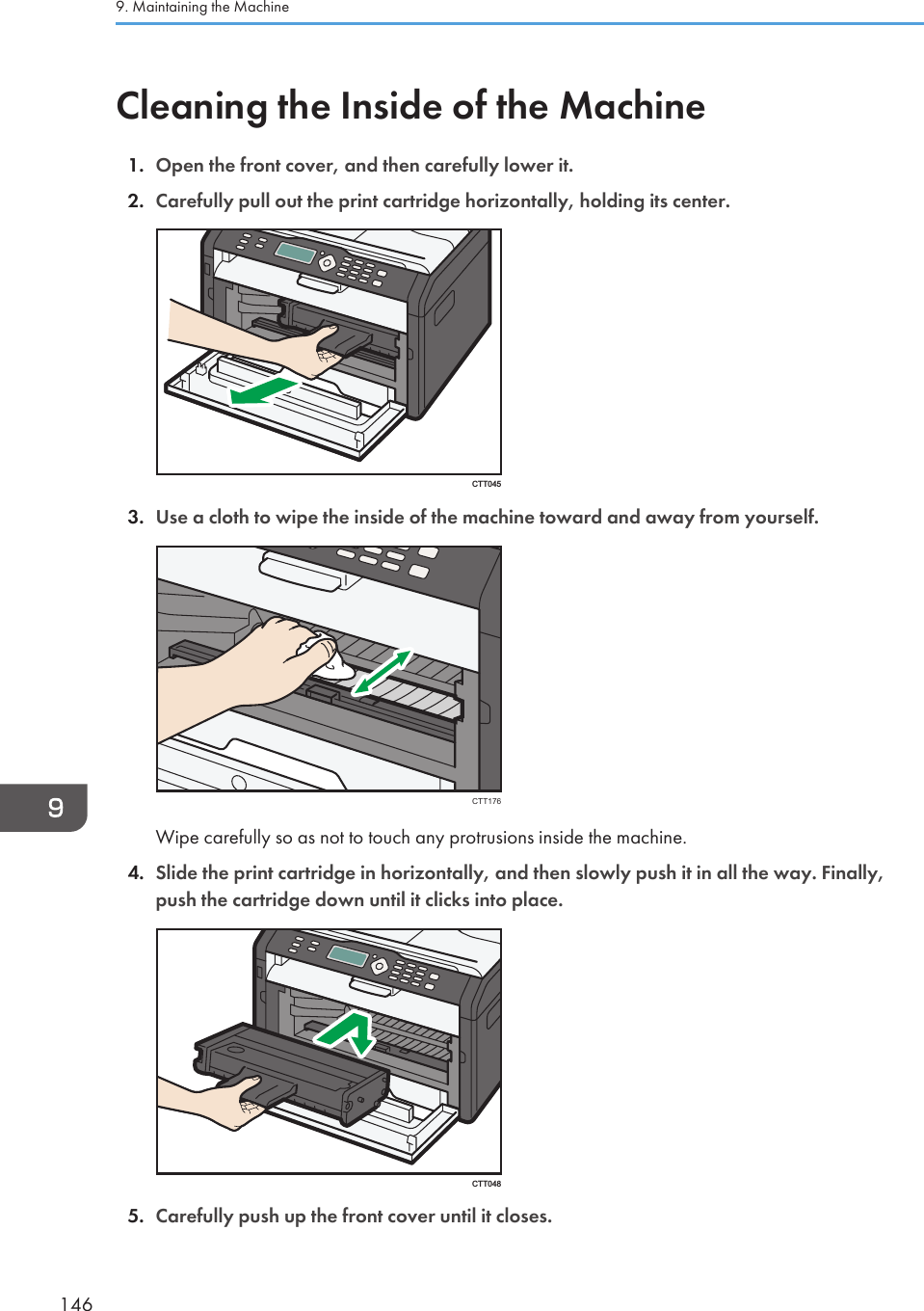 Cleaning the Inside of the Machine1. Open the front cover, and then carefully lower it.2. Carefully pull out the print cartridge horizontally, holding its center.CTT0453. Use a cloth to wipe the inside of the machine toward and away from yourself.CTT176Wipe carefully so as not to touch any protrusions inside the machine.4. Slide the print cartridge in horizontally, and then slowly push it in all the way. Finally,push the cartridge down until it clicks into place.CTT0485. Carefully push up the front cover until it closes.9. Maintaining the Machine146