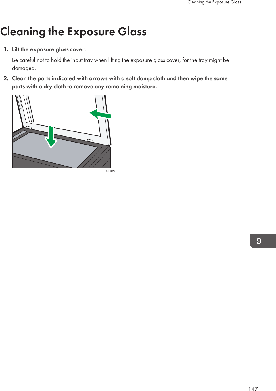 Cleaning the Exposure Glass1. Lift the exposure glass cover.Be careful not to hold the input tray when lifting the exposure glass cover, for the tray might bedamaged.2. Clean the parts indicated with arrows with a soft damp cloth and then wipe the sameparts with a dry cloth to remove any remaining moisture.CTT025Cleaning the Exposure Glass147