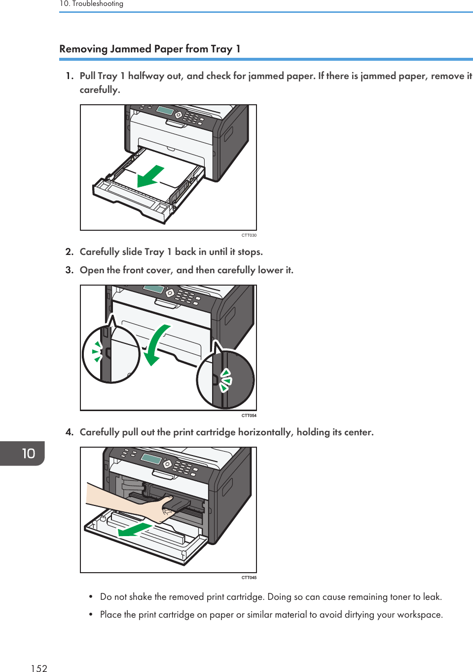 Removing Jammed Paper from Tray 11. Pull Tray 1 halfway out, and check for jammed paper. If there is jammed paper, remove itcarefully.CTT0302. Carefully slide Tray 1 back in until it stops.3. Open the front cover, and then carefully lower it.CTT0544. Carefully pull out the print cartridge horizontally, holding its center.CTT045• Do not shake the removed print cartridge. Doing so can cause remaining toner to leak.• Place the print cartridge on paper or similar material to avoid dirtying your workspace.10. Troubleshooting152