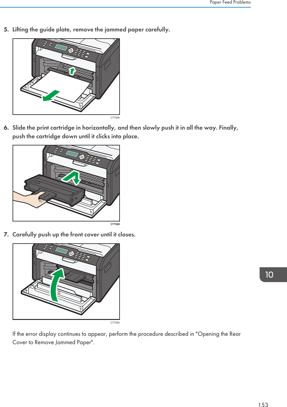 5. Lifting the guide plate, remove the jammed paper carefully.CTT0466. Slide the print cartridge in horizontally, and then slowly push it in all the way. Finally,push the cartridge down until it clicks into place.CTT0487. Carefully push up the front cover until it closes.CTT055If the error display continues to appear, perform the procedure described in &quot;Opening the RearCover to Remove Jammed Paper&quot;.Paper Feed Problems153