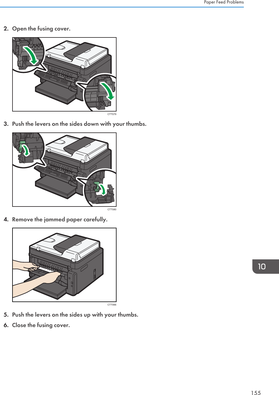 2. Open the fusing cover.CTT0793. Push the levers on the sides down with your thumbs.CTT0804. Remove the jammed paper carefully.CTT0665. Push the levers on the sides up with your thumbs.6. Close the fusing cover.Paper Feed Problems155
