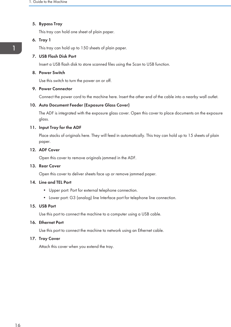 5. Bypass TrayThis tray can hold one sheet of plain paper.6. Tray 1This tray can hold up to 150 sheets of plain paper.7. USB Flash Disk PortInsert a USB flash disk to store scanned files using the Scan to USB function.8. Power SwitchUse this switch to turn the power on or off.9. Power ConnectorConnect the power cord to the machine here. Insert the other end of the cable into a nearby wall outlet.10. Auto Document Feeder (Exposure Glass Cover)The ADF is integrated with the exposure glass cover. Open this cover to place documents on the exposureglass.11. Input Tray for the ADFPlace stacks of originals here. They will feed in automatically. This tray can hold up to 15 sheets of plainpaper.12. ADF CoverOpen this cover to remove originals jammed in the ADF.13. Rear CoverOpen this cover to deliver sheets face up or remove jammed paper.14. Line and TEL Port• Upper port: Port for external telephone connection.• Lower port: G3 (analog) line Interface port for telephone line connection.15. USB PortUse this port to connect the machine to a computer using a USB cable.16. Ethernet PortUse this port to connect the machine to network using an Ethernet cable.17. Tray CoverAttach this cover when you extend the tray.1. Guide to the Machine16