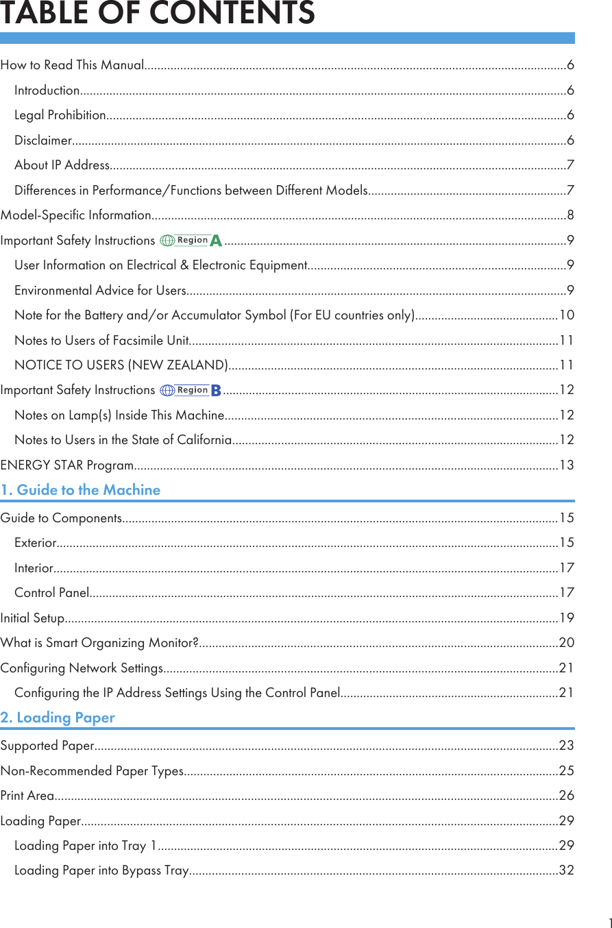 TABLE OF CONTENTSHow to Read This Manual.................................................................................................................................6Introduction.....................................................................................................................................................6Legal Prohibition.............................................................................................................................................6Disclaimer........................................................................................................................................................6About IP Address............................................................................................................................................7Differences in Performance/Functions between Different Models.............................................................7Model-Specific Information...............................................................................................................................8Important Safety Instructions  .........................................................................................................9User Information on Electrical &amp; Electronic Equipment...............................................................................9Environmental Advice for Users....................................................................................................................9Note for the Battery and/or Accumulator Symbol (For EU countries only)............................................10Notes to Users of Facsimile Unit.................................................................................................................11NOTICE TO USERS (NEW ZEALAND).....................................................................................................11Important Safety Instructions  .......................................................................................................12Notes on Lamp(s) Inside This Machine......................................................................................................12Notes to Users in the State of California....................................................................................................12ENERGY STAR Program..................................................................................................................................131. Guide to the MachineGuide to Components......................................................................................................................................15Exterior..........................................................................................................................................................15Interior...........................................................................................................................................................17Control Panel................................................................................................................................................17Initial Setup.......................................................................................................................................................19What is Smart Organizing Monitor?..............................................................................................................20Configuring Network Settings.........................................................................................................................21Configuring the IP Address Settings Using the Control Panel...................................................................212. Loading PaperSupported Paper..............................................................................................................................................23Non-Recommended Paper Types...................................................................................................................25Print Area..........................................................................................................................................................26Loading Paper..................................................................................................................................................29Loading Paper into Tray 1...........................................................................................................................29Loading Paper into Bypass Tray.................................................................................................................321