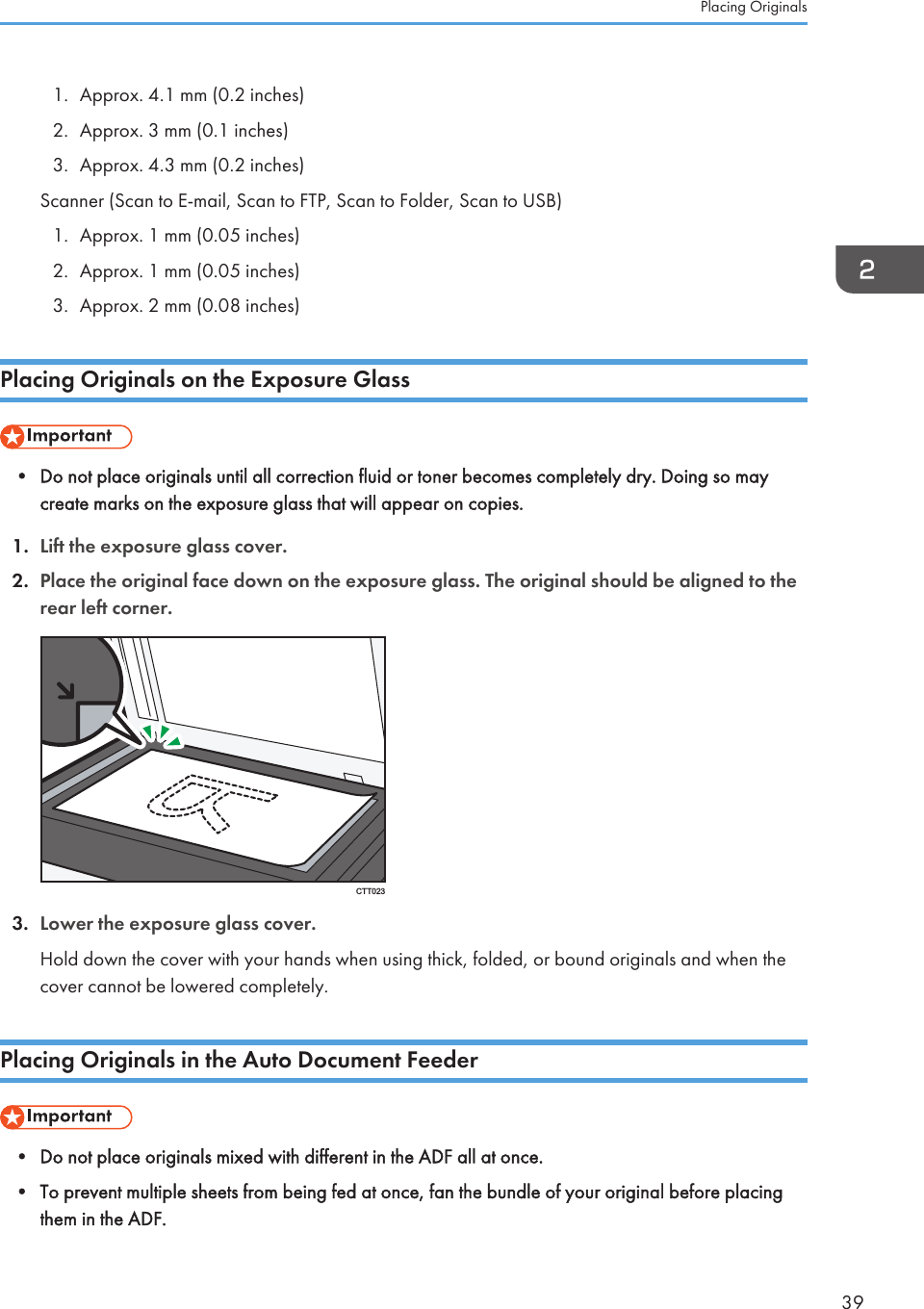 1. Approx. 4.1 mm (0.2 inches)2. Approx. 3 mm (0.1 inches)3. Approx. 4.3 mm (0.2 inches)Scanner (Scan to E-mail, Scan to FTP, Scan to Folder, Scan to USB)1. Approx. 1 mm (0.05 inches)2. Approx. 1 mm (0.05 inches)3. Approx. 2 mm (0.08 inches)Placing Originals on the Exposure Glass• Do not place originals until all correction fluid or toner becomes completely dry. Doing so maycreate marks on the exposure glass that will appear on copies.1. Lift the exposure glass cover.2. Place the original face down on the exposure glass. The original should be aligned to therear left corner.CTT0233. Lower the exposure glass cover.Hold down the cover with your hands when using thick, folded, or bound originals and when thecover cannot be lowered completely.Placing Originals in the Auto Document Feeder• Do not place originals mixed with different in the ADF all at once.• To prevent multiple sheets from being fed at once, fan the bundle of your original before placingthem in the ADF.Placing Originals39