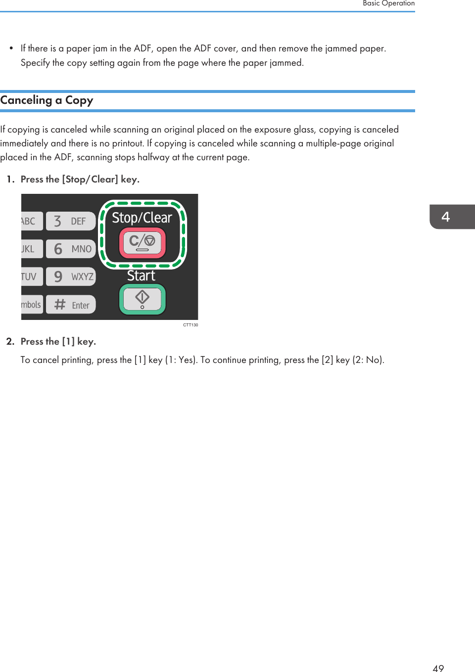 • If there is a paper jam in the ADF, open the ADF cover, and then remove the jammed paper.Specify the copy setting again from the page where the paper jammed.Canceling a CopyIf copying is canceled while scanning an original placed on the exposure glass, copying is canceledimmediately and there is no printout. If copying is canceled while scanning a multiple-page originalplaced in the ADF, scanning stops halfway at the current page.1. Press the [Stop/Clear] key.CTT1302. Press the [1] key.To cancel printing, press the [1] key (1: Yes). To continue printing, press the [2] key (2: No).Basic Operation49