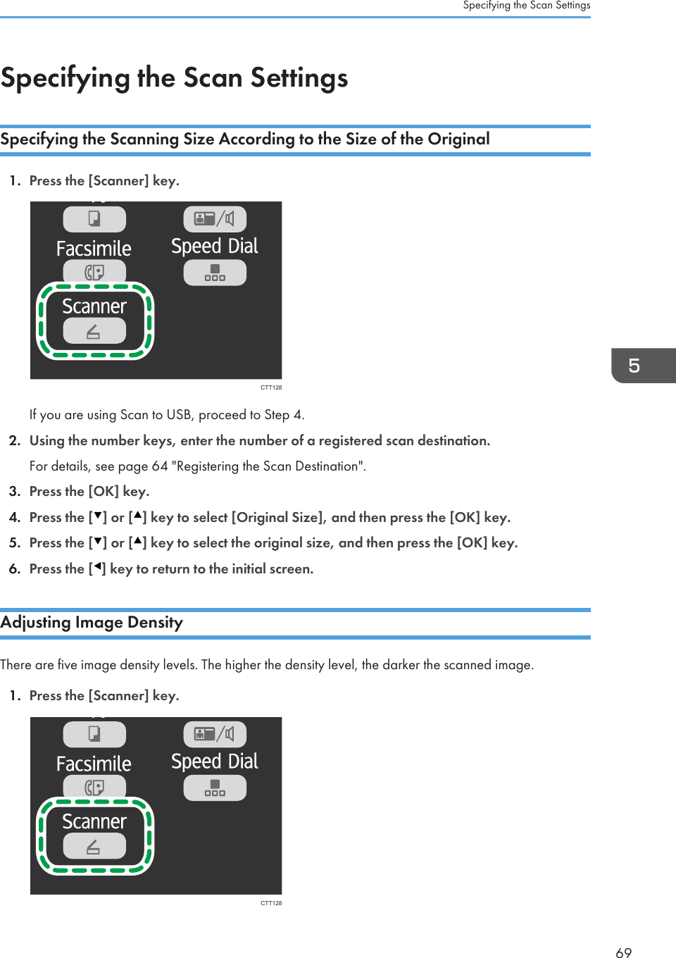 Specifying the Scan SettingsSpecifying the Scanning Size According to the Size of the Original1. Press the [Scanner] key.CTT128If you are using Scan to USB, proceed to Step 4.2. Using the number keys, enter the number of a registered scan destination.For details, see page 64 &quot;Registering the Scan Destination&quot;.3. Press the [OK] key.4. Press the [ ] or [ ] key to select [Original Size], and then press the [OK] key.5. Press the [ ] or [ ] key to select the original size, and then press the [OK] key.6. Press the [ ] key to return to the initial screen.Adjusting Image DensityThere are five image density levels. The higher the density level, the darker the scanned image.1. Press the [Scanner] key.CTT128Specifying the Scan Settings69