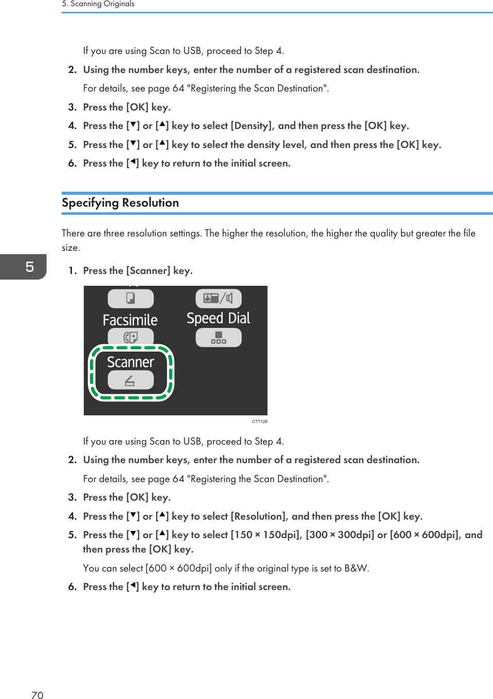 If you are using Scan to USB, proceed to Step 4.2. Using the number keys, enter the number of a registered scan destination.For details, see page 64 &quot;Registering the Scan Destination&quot;.3. Press the [OK] key.4. Press the [ ] or [ ] key to select [Density], and then press the [OK] key.5. Press the [ ] or [ ] key to select the density level, and then press the [OK] key.6. Press the [ ] key to return to the initial screen.Specifying ResolutionThere are three resolution settings. The higher the resolution, the higher the quality but greater the filesize.1. Press the [Scanner] key.CTT128If you are using Scan to USB, proceed to Step 4.2. Using the number keys, enter the number of a registered scan destination.For details, see page 64 &quot;Registering the Scan Destination&quot;.3. Press the [OK] key.4. Press the [ ] or [ ] key to select [Resolution], and then press the [OK] key.5. Press the [ ] or [ ] key to select [150 × 150dpi], [300 × 300dpi] or [600 × 600dpi], andthen press the [OK] key.You can select [600 × 600dpi] only if the original type is set to B&amp;W.6. Press the [ ] key to return to the initial screen.5. Scanning Originals70