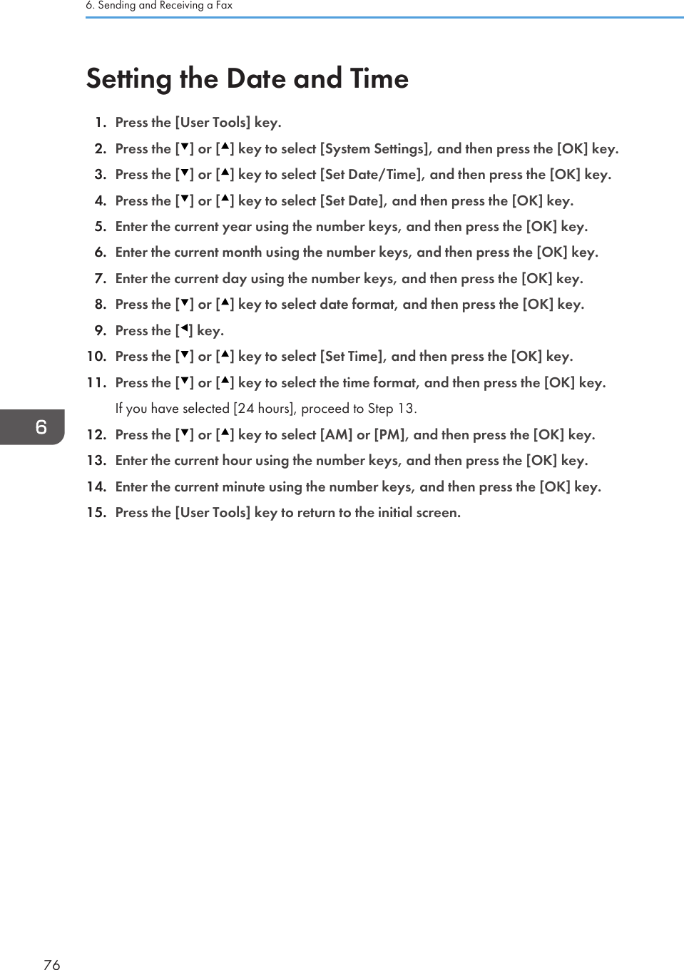 Setting the Date and Time1. Press the [User Tools] key.2. Press the [ ] or [ ] key to select [System Settings], and then press the [OK] key.3. Press the [ ] or [ ] key to select [Set Date/Time], and then press the [OK] key.4. Press the [ ] or [ ] key to select [Set Date], and then press the [OK] key.5. Enter the current year using the number keys, and then press the [OK] key.6. Enter the current month using the number keys, and then press the [OK] key.7. Enter the current day using the number keys, and then press the [OK] key.8. Press the [ ] or [ ] key to select date format, and then press the [OK] key.9. Press the [ ] key.10. Press the [ ] or [ ] key to select [Set Time], and then press the [OK] key.11. Press the [ ] or [ ] key to select the time format, and then press the [OK] key.If you have selected [24 hours], proceed to Step 13.12. Press the [ ] or [ ] key to select [AM] or [PM], and then press the [OK] key.13. Enter the current hour using the number keys, and then press the [OK] key.14. Enter the current minute using the number keys, and then press the [OK] key.15. Press the [User Tools] key to return to the initial screen.6. Sending and Receiving a Fax76