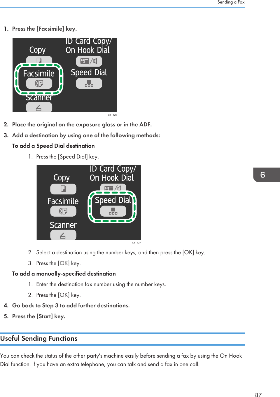 1. Press the [Facsimile] key.CTT1252. Place the original on the exposure glass or in the ADF.3. Add a destination by using one of the following methods:To add a Speed Dial destination1. Press the [Speed Dial] key.CTT1272. Select a destination using the number keys, and then press the [OK] key.3. Press the [OK] key.To add a manually-specified destination1. Enter the destination fax number using the number keys.2. Press the [OK] key.4. Go back to Step 3 to add further destinations.5. Press the [Start] key.Useful Sending FunctionsYou can check the status of the other party&apos;s machine easily before sending a fax by using the On HookDial function. If you have an extra telephone, you can talk and send a fax in one call.Sending a Fax87