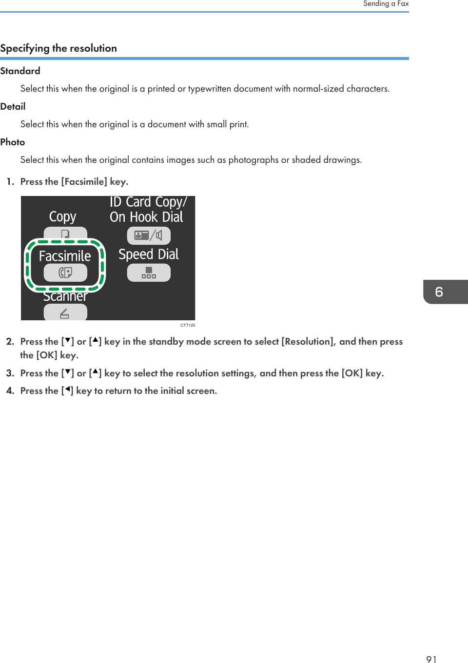 Specifying the resolutionStandardSelect this when the original is a printed or typewritten document with normal-sized characters.DetailSelect this when the original is a document with small print.PhotoSelect this when the original contains images such as photographs or shaded drawings.1. Press the [Facsimile] key.CTT1252. Press the [ ] or [ ] key in the standby mode screen to select [Resolution], and then pressthe [OK] key.3. Press the [ ] or [ ] key to select the resolution settings, and then press the [OK] key.4. Press the [ ] key to return to the initial screen.Sending a Fax91