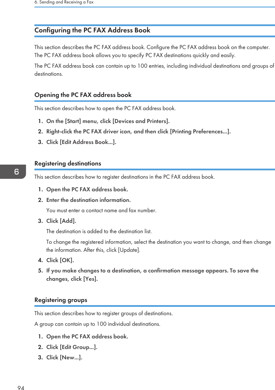 Configuring the PC FAX Address BookThis section describes the PC FAX address book. Configure the PC FAX address book on the computer.The PC FAX address book allows you to specify PC FAX destinations quickly and easily.The PC FAX address book can contain up to 100 entries, including individual destinations and groups ofdestinations.Opening the PC FAX address bookThis section describes how to open the PC FAX address book.1. On the [Start] menu, click [Devices and Printers].2. Right-click the PC FAX driver icon, and then click [Printing Preferences...].3. Click [Edit Address Book...].Registering destinationsThis section describes how to register destinations in the PC FAX address book.1. Open the PC FAX address book.2. Enter the destination information.You must enter a contact name and fax number.3. Click [Add].The destination is added to the destination list.To change the registered information, select the destination you want to change, and then changethe information. After this, click [Update].4. Click [OK].5. If you make changes to a destination, a confirmation message appears. To save thechanges, click [Yes].Registering groupsThis section describes how to register groups of destinations.A group can contain up to 100 individual destinations.1. Open the PC FAX address book.2. Click [Edit Group...].3. Click [New...].6. Sending and Receiving a Fax94