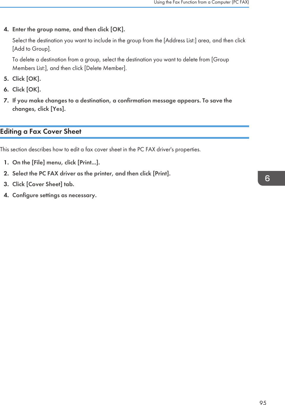 4. Enter the group name, and then click [OK].Select the destination you want to include in the group from the [Address List:] area, and then click[Add to Group].To delete a destination from a group, select the destination you want to delete from [GroupMembers List:], and then click [Delete Member].5. Click [OK].6. Click [OK].7. If you make changes to a destination, a confirmation message appears. To save thechanges, click [Yes].Editing a Fax Cover SheetThis section describes how to edit a fax cover sheet in the PC FAX driver&apos;s properties.1. On the [File] menu, click [Print...].2. Select the PC FAX driver as the printer, and then click [Print].3. Click [Cover Sheet] tab.4. Configure settings as necessary.Using the Fax Function from a Computer (PC FAX)95