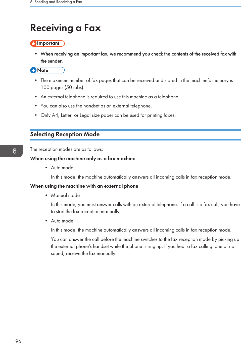 Receiving a Fax• When receiving an important fax, we recommend you check the contents of the received fax withthe sender.• The maximum number of fax pages that can be received and stored in the machine’s memory is100 pages (50 jobs).• An external telephone is required to use this machine as a telephone.• You can also use the handset as an external telephone.• Only A4, Letter, or Legal size paper can be used for printing faxes.Selecting Reception ModeThe reception modes are as follows:When using the machine only as a fax machine• Auto modeIn this mode, the machine automatically answers all incoming calls in fax reception mode.When using the machine with an external phone• Manual modeIn this mode, you must answer calls with an external telephone. If a call is a fax call, you haveto start the fax reception manually.• Auto modeIn this mode, the machine automatically answers all incoming calls in fax reception mode.You can answer the call before the machine switches to the fax reception mode by picking upthe external phone&apos;s handset while the phone is ringing. If you hear a fax calling tone or nosound, receive the fax manually.6. Sending and Receiving a Fax96