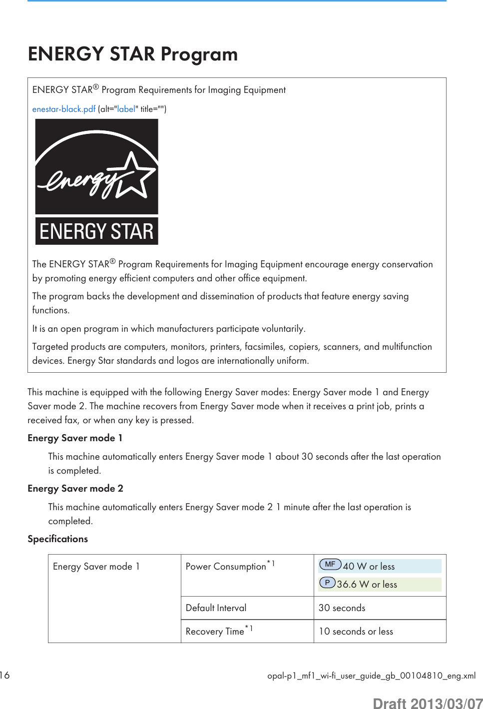 ENERGY STAR ProgramENERGY STAR® Program Requirements for Imaging Equipmentenestar-black.pdf (alt=&quot;label&quot; title=&quot;&quot;)The ENERGY STAR® Program Requirements for Imaging Equipment encourage energy conservationby promoting energy efficient computers and other office equipment.The program backs the development and dissemination of products that feature energy savingfunctions.It is an open program in which manufacturers participate voluntarily.Targeted products are computers, monitors, printers, facsimiles, copiers, scanners, and multifunctiondevices. Energy Star standards and logos are internationally uniform.This machine is equipped with the following Energy Saver modes: Energy Saver mode 1 and EnergySaver mode 2. The machine recovers from Energy Saver mode when it receives a print job, prints areceived fax, or when any key is pressed.Energy Saver mode 1This machine automatically enters Energy Saver mode 1 about 30 seconds after the last operationis completed.Energy Saver mode 2This machine automatically enters Energy Saver mode 2 1 minute after the last operation iscompleted.SpecificationsEnergy Saver mode 1 Power Consumption*1MF40 W or lessP36.6 W or lessDefault Interval 30 secondsRecovery Time*1 10 seconds or less16 opal-p1_mf1_wi-fi_user_guide_gb_00104810_eng.xmlDraft 2013/03/07
