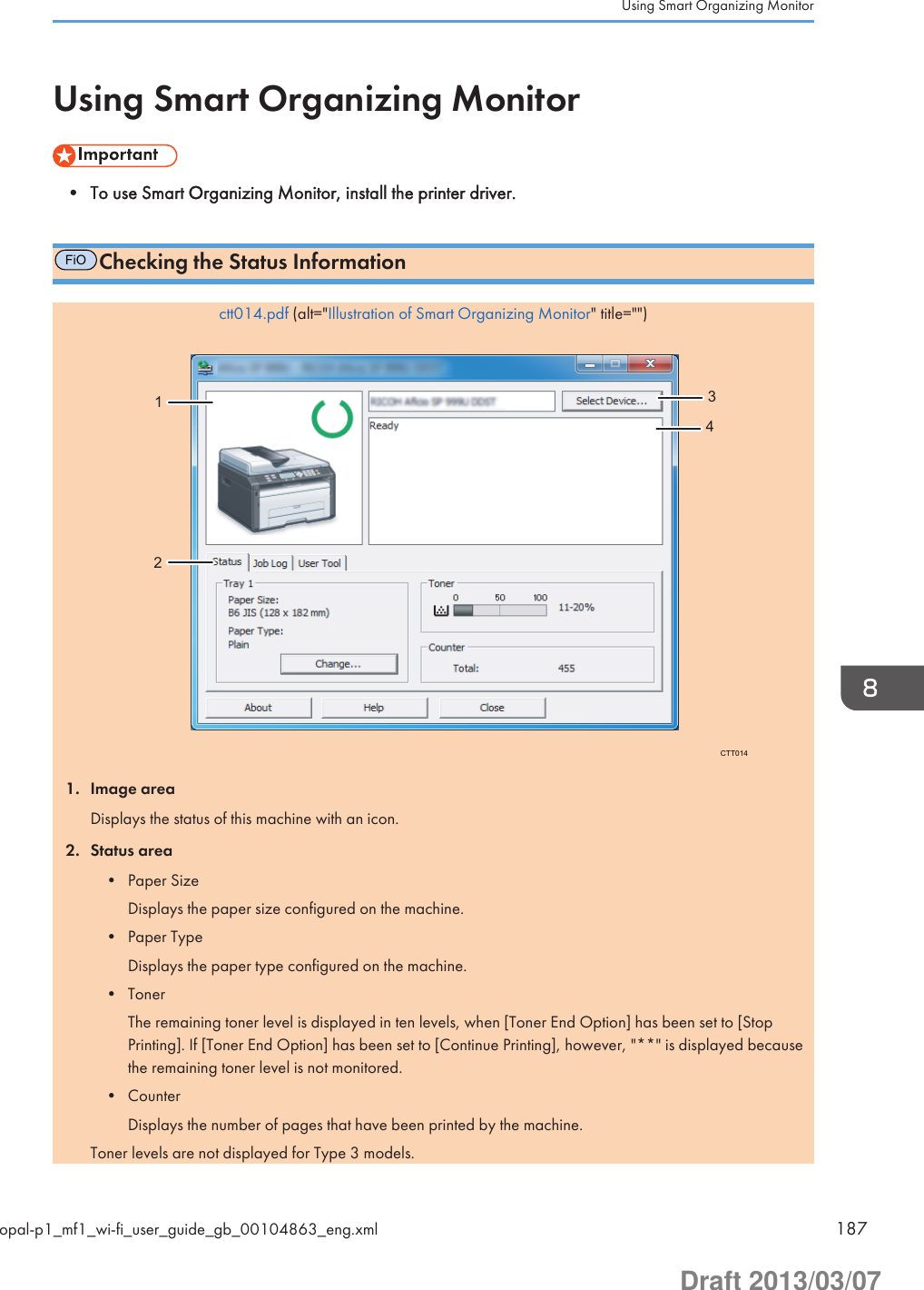 Using Smart Organizing Monitor• To use Smart Organizing Monitor, install the printer driver.FiOChecking the Status Informationctt014.pdf (alt=&quot;Illustration of Smart Organizing Monitor&quot; title=&quot;&quot;)CTT01412341. Image areaDisplays the status of this machine with an icon.2. Status area• Paper SizeDisplays the paper size configured on the machine.• Paper TypeDisplays the paper type configured on the machine.• TonerThe remaining toner level is displayed in ten levels, when [Toner End Option] has been set to [StopPrinting]. If [Toner End Option] has been set to [Continue Printing], however, &quot;**&quot; is displayed becausethe remaining toner level is not monitored.• CounterDisplays the number of pages that have been printed by the machine.Toner levels are not displayed for Type 3 models.Using Smart Organizing Monitoropal-p1_mf1_wi-fi_user_guide_gb_00104863_eng.xml 187Draft 2013/03/07