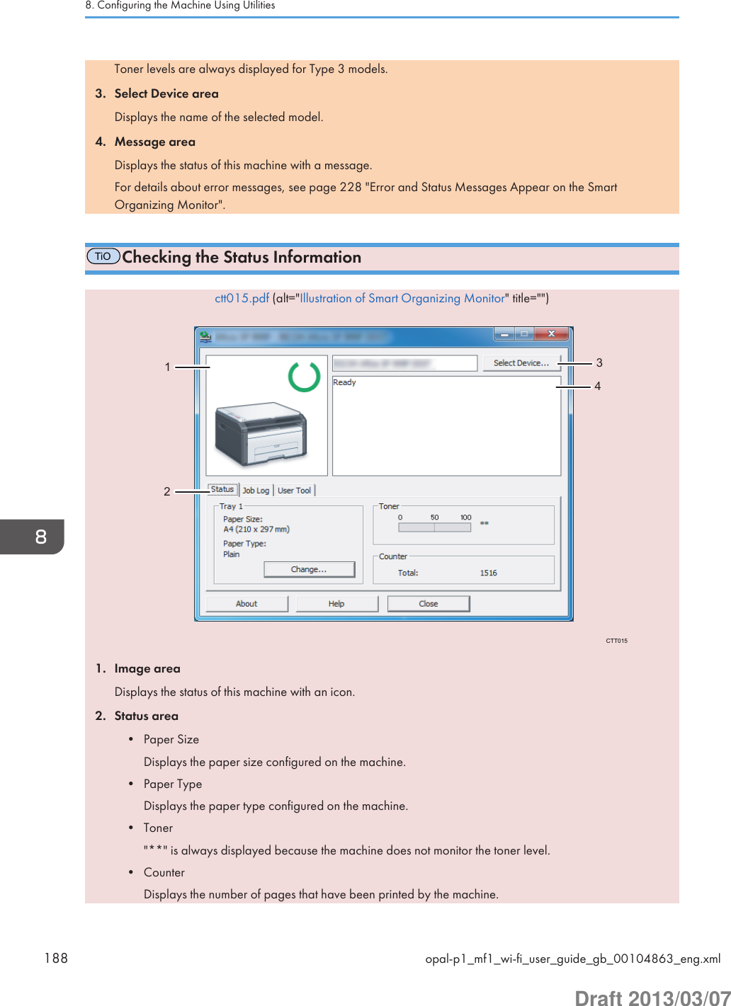 Toner levels are always displayed for Type 3 models.3. Select Device areaDisplays the name of the selected model.4. Message areaDisplays the status of this machine with a message.For details about error messages, see page 228 &quot;Error and Status Messages Appear on the SmartOrganizing Monitor&quot;.TiOChecking the Status Informationctt015.pdf (alt=&quot;Illustration of Smart Organizing Monitor&quot; title=&quot;&quot;)CTT01512341. Image areaDisplays the status of this machine with an icon.2. Status area• Paper SizeDisplays the paper size configured on the machine.• Paper TypeDisplays the paper type configured on the machine.• Toner&quot;**&quot; is always displayed because the machine does not monitor the toner level.• CounterDisplays the number of pages that have been printed by the machine.8. Configuring the Machine Using Utilities188 opal-p1_mf1_wi-fi_user_guide_gb_00104863_eng.xmlDraft 2013/03/07