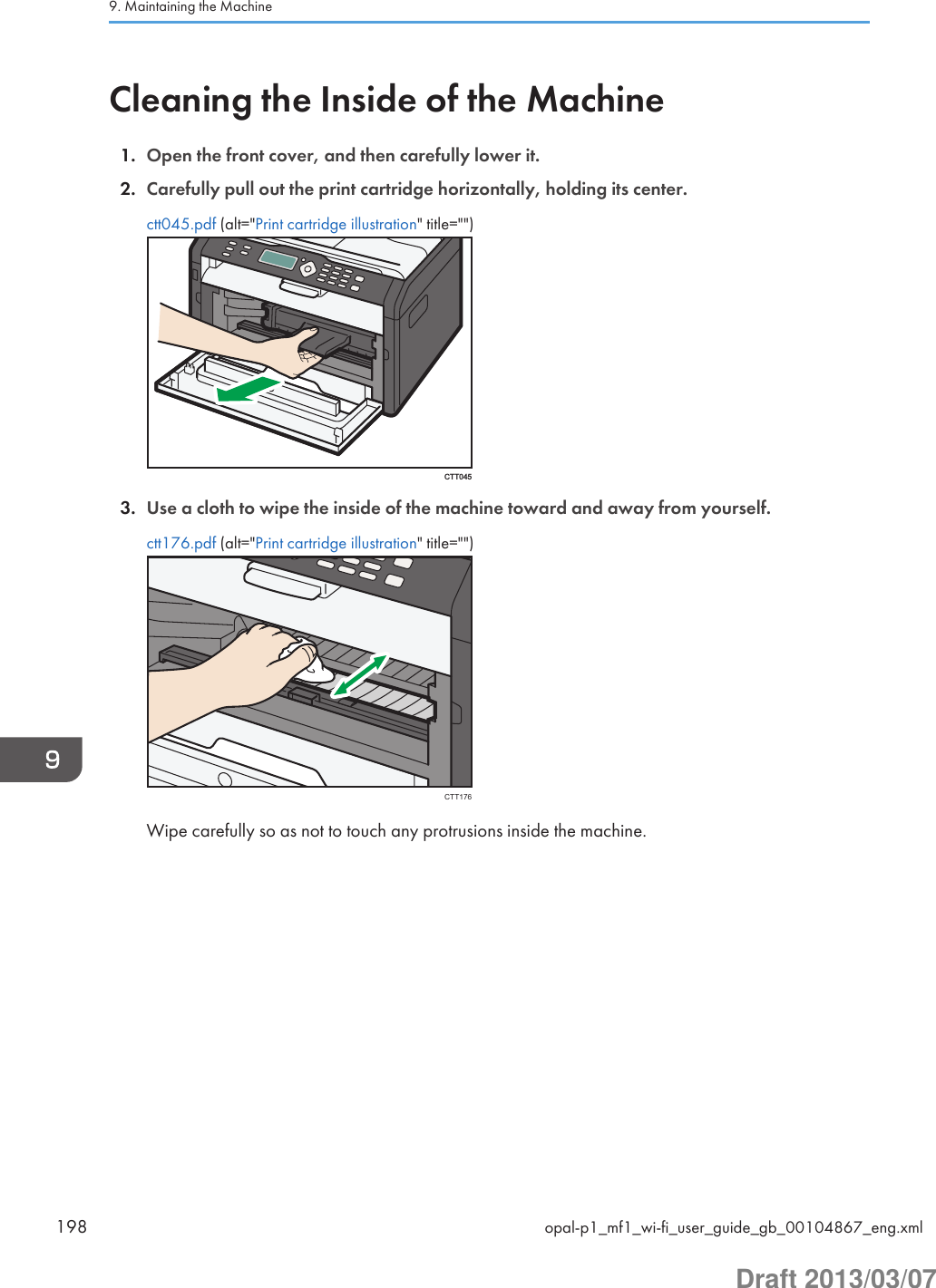 Cleaning the Inside of the Machine1. Open the front cover, and then carefully lower it.2. Carefully pull out the print cartridge horizontally, holding its center.ctt045.pdf (alt=&quot;Print cartridge illustration&quot; title=&quot;&quot;)CTT0453. Use a cloth to wipe the inside of the machine toward and away from yourself.ctt176.pdf (alt=&quot;Print cartridge illustration&quot; title=&quot;&quot;)CTT176Wipe carefully so as not to touch any protrusions inside the machine.9. Maintaining the Machine198 opal-p1_mf1_wi-fi_user_guide_gb_00104867_eng.xmlDraft 2013/03/07