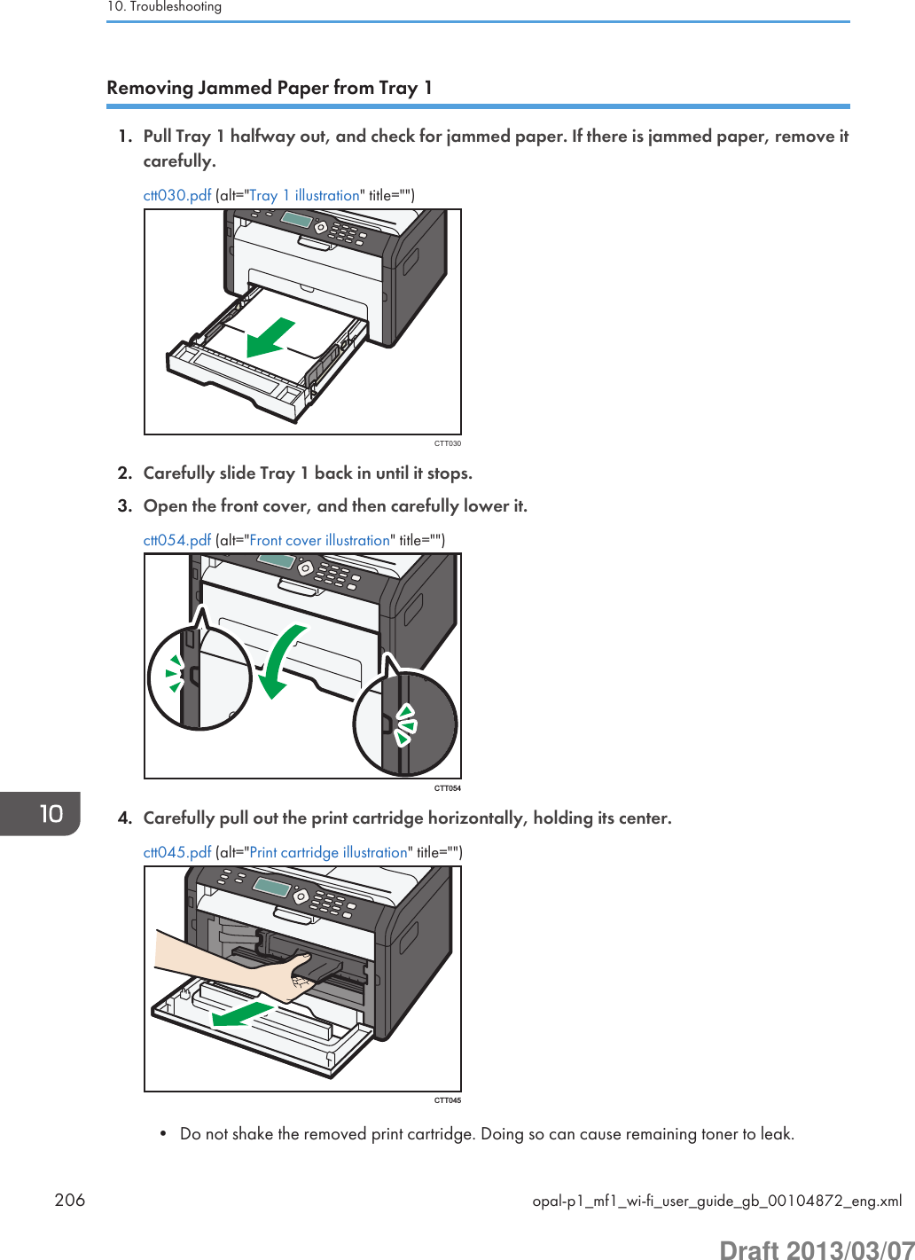 Removing Jammed Paper from Tray 11. Pull Tray 1 halfway out, and check for jammed paper. If there is jammed paper, remove itcarefully.ctt030.pdf (alt=&quot;Tray 1 illustration&quot; title=&quot;&quot;)CTT0302. Carefully slide Tray 1 back in until it stops.3. Open the front cover, and then carefully lower it.ctt054.pdf (alt=&quot;Front cover illustration&quot; title=&quot;&quot;)CTT0544. Carefully pull out the print cartridge horizontally, holding its center.ctt045.pdf (alt=&quot;Print cartridge illustration&quot; title=&quot;&quot;)CTT045• Do not shake the removed print cartridge. Doing so can cause remaining toner to leak.10. Troubleshooting206 opal-p1_mf1_wi-fi_user_guide_gb_00104872_eng.xmlDraft 2013/03/07