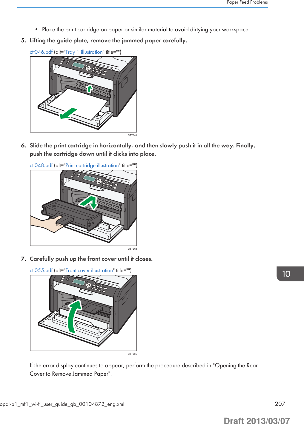 • Place the print cartridge on paper or similar material to avoid dirtying your workspace.5. Lifting the guide plate, remove the jammed paper carefully.ctt046.pdf (alt=&quot;Tray 1 illustration&quot; title=&quot;&quot;)CTT0466. Slide the print cartridge in horizontally, and then slowly push it in all the way. Finally,push the cartridge down until it clicks into place.ctt048.pdf (alt=&quot;Print cartridge illustration&quot; title=&quot;&quot;)CTT0487. Carefully push up the front cover until it closes.ctt055.pdf (alt=&quot;Front cover illustration&quot; title=&quot;&quot;)CTT055If the error display continues to appear, perform the procedure described in &quot;Opening the RearCover to Remove Jammed Paper&quot;.Paper Feed Problemsopal-p1_mf1_wi-fi_user_guide_gb_00104872_eng.xml 207Draft 2013/03/07