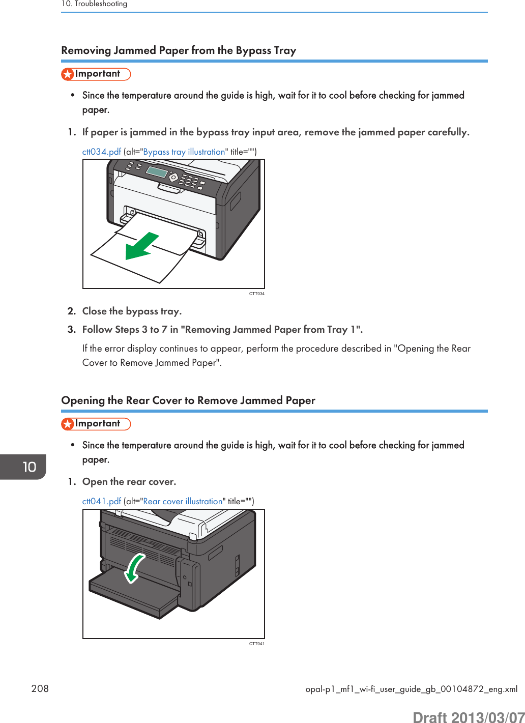 Removing Jammed Paper from the Bypass Tray• Since the temperature around the guide is high, wait for it to cool before checking for jammedpaper.1. If paper is jammed in the bypass tray input area, remove the jammed paper carefully.ctt034.pdf (alt=&quot;Bypass tray illustration&quot; title=&quot;&quot;)CTT0342. Close the bypass tray.3. Follow Steps 3 to 7 in &quot;Removing Jammed Paper from Tray 1&quot;.If the error display continues to appear, perform the procedure described in &quot;Opening the RearCover to Remove Jammed Paper&quot;.Opening the Rear Cover to Remove Jammed Paper• Since the temperature around the guide is high, wait for it to cool before checking for jammedpaper.1. Open the rear cover.ctt041.pdf (alt=&quot;Rear cover illustration&quot; title=&quot;&quot;)CTT04110. Troubleshooting208 opal-p1_mf1_wi-fi_user_guide_gb_00104872_eng.xmlDraft 2013/03/07