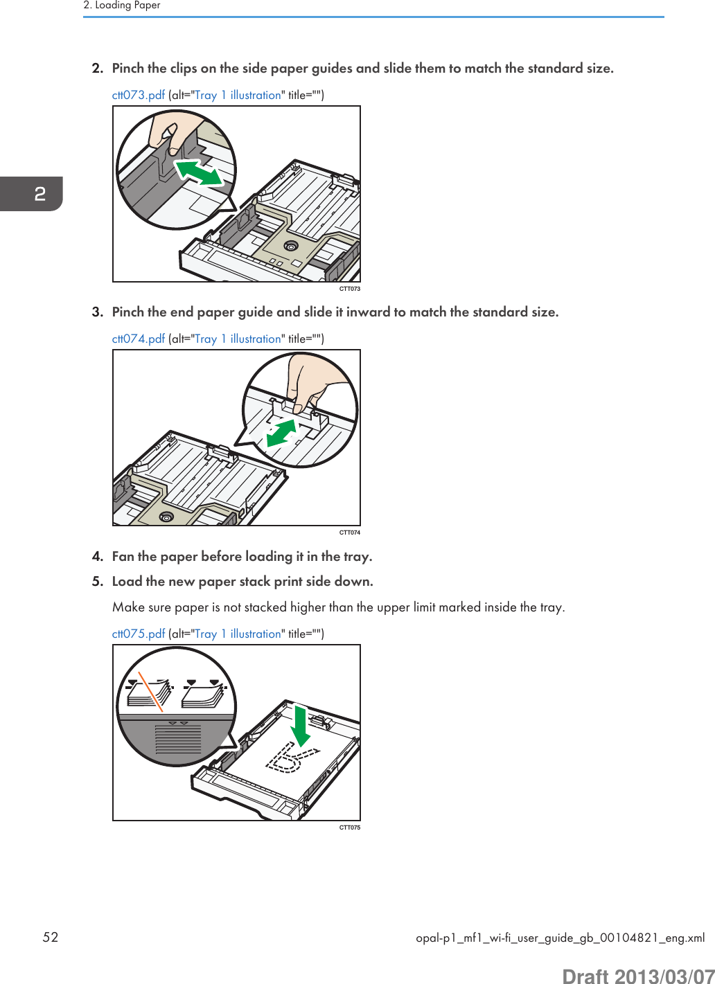 2. Pinch the clips on the side paper guides and slide them to match the standard size.ctt073.pdf (alt=&quot;Tray 1 illustration&quot; title=&quot;&quot;)CTT0733. Pinch the end paper guide and slide it inward to match the standard size.ctt074.pdf (alt=&quot;Tray 1 illustration&quot; title=&quot;&quot;)CTT0744. Fan the paper before loading it in the tray.5. Load the new paper stack print side down.Make sure paper is not stacked higher than the upper limit marked inside the tray.ctt075.pdf (alt=&quot;Tray 1 illustration&quot; title=&quot;&quot;)CTT0752. Loading Paper52 opal-p1_mf1_wi-fi_user_guide_gb_00104821_eng.xmlDraft 2013/03/07