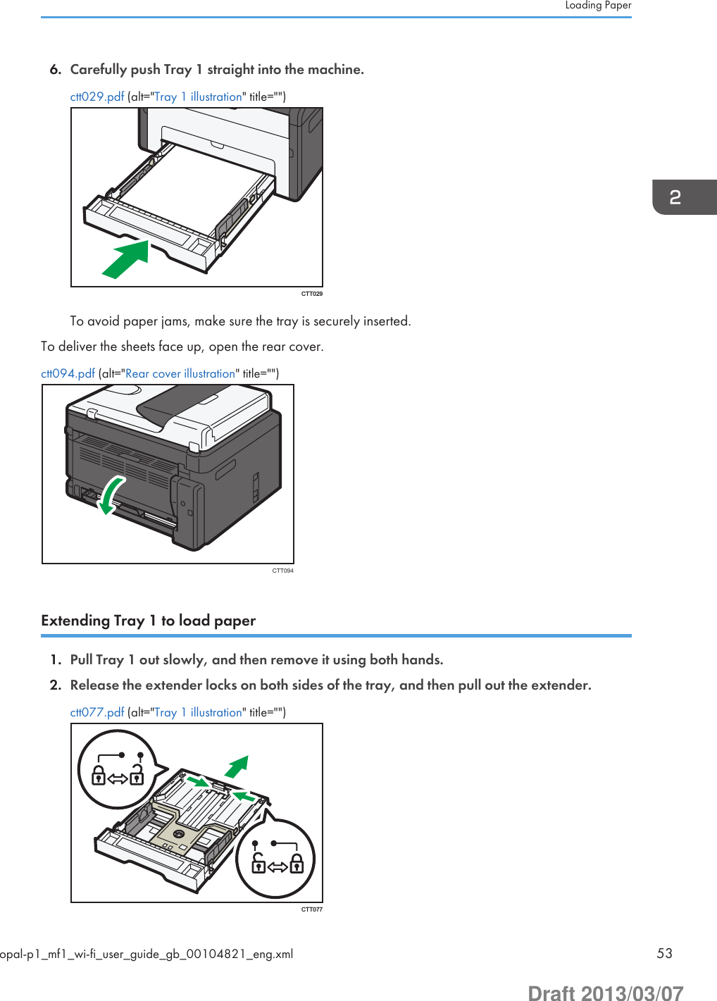 6. Carefully push Tray 1 straight into the machine.ctt029.pdf (alt=&quot;Tray 1 illustration&quot; title=&quot;&quot;)CTT029To avoid paper jams, make sure the tray is securely inserted.To deliver the sheets face up, open the rear cover.ctt094.pdf (alt=&quot;Rear cover illustration&quot; title=&quot;&quot;)CTT094Extending Tray 1 to load paper1. Pull Tray 1 out slowly, and then remove it using both hands.2. Release the extender locks on both sides of the tray, and then pull out the extender.ctt077.pdf (alt=&quot;Tray 1 illustration&quot; title=&quot;&quot;)CTT077Loading Paperopal-p1_mf1_wi-fi_user_guide_gb_00104821_eng.xml 53Draft 2013/03/07