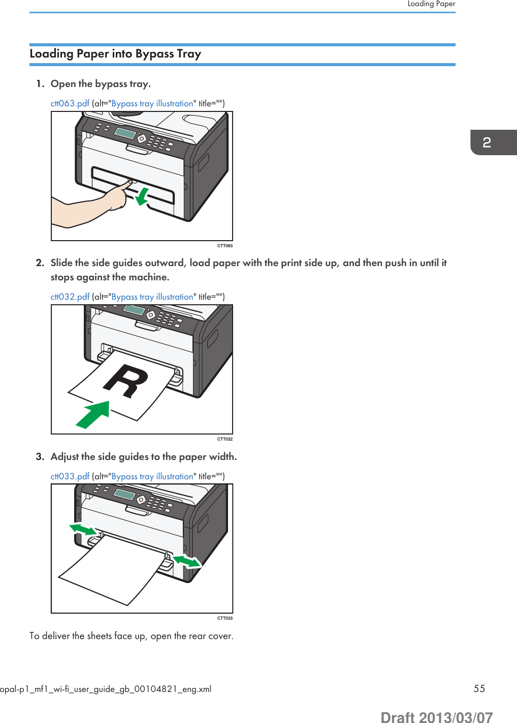Loading Paper into Bypass Tray1. Open the bypass tray.ctt063.pdf (alt=&quot;Bypass tray illustration&quot; title=&quot;&quot;)CTT0632. Slide the side guides outward, load paper with the print side up, and then push in until itstops against the machine.ctt032.pdf (alt=&quot;Bypass tray illustration&quot; title=&quot;&quot;)CTT0323. Adjust the side guides to the paper width.ctt033.pdf (alt=&quot;Bypass tray illustration&quot; title=&quot;&quot;)CTT033To deliver the sheets face up, open the rear cover.Loading Paperopal-p1_mf1_wi-fi_user_guide_gb_00104821_eng.xml 55Draft 2013/03/07