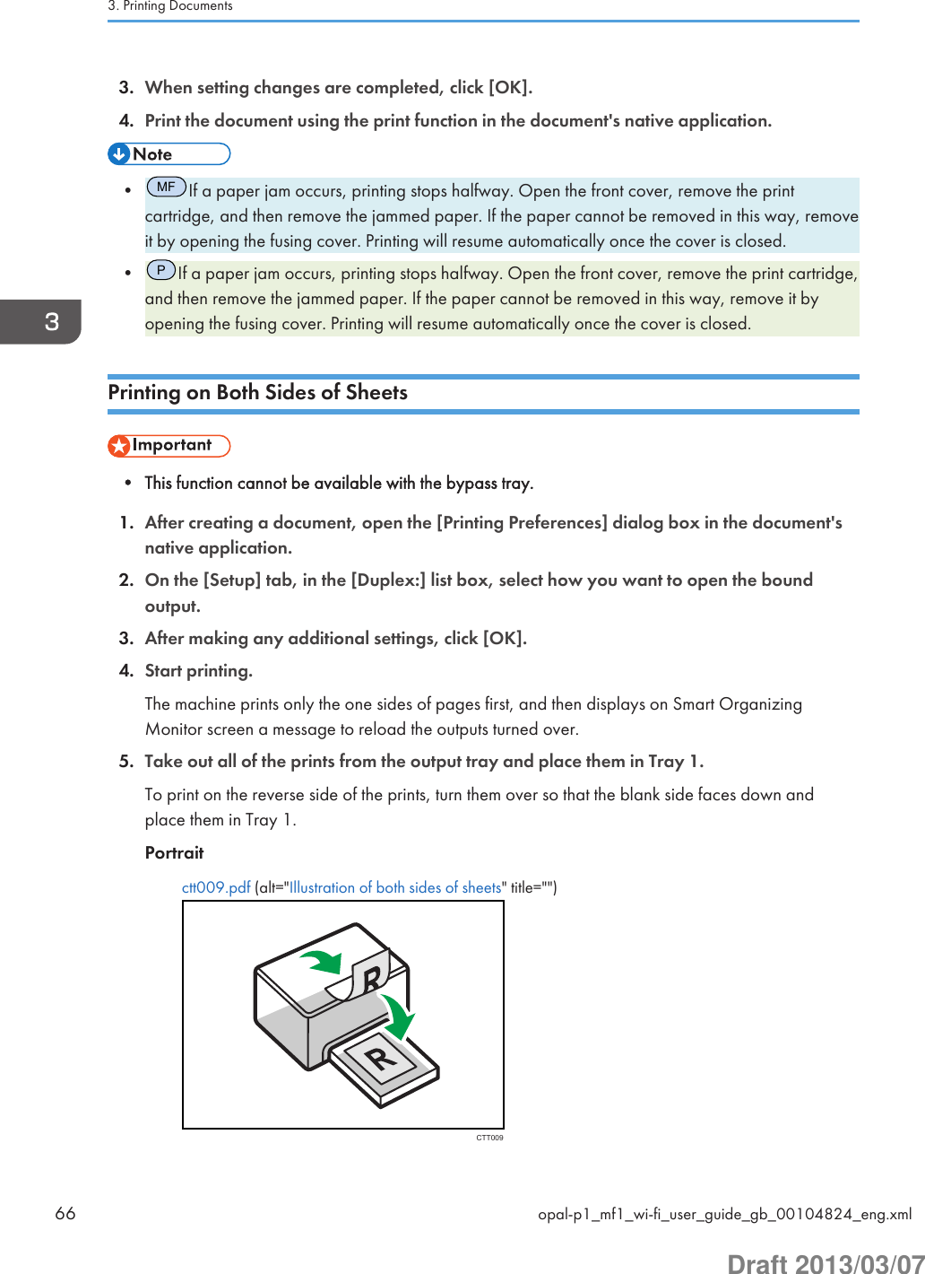 3. When setting changes are completed, click [OK].4. Print the document using the print function in the document&apos;s native application.•MFIf a paper jam occurs, printing stops halfway. Open the front cover, remove the printcartridge, and then remove the jammed paper. If the paper cannot be removed in this way, removeit by opening the fusing cover. Printing will resume automatically once the cover is closed.•PIf a paper jam occurs, printing stops halfway. Open the front cover, remove the print cartridge,and then remove the jammed paper. If the paper cannot be removed in this way, remove it byopening the fusing cover. Printing will resume automatically once the cover is closed.Printing on Both Sides of Sheets• This function cannot be available with the bypass tray.1. After creating a document, open the [Printing Preferences] dialog box in the document&apos;snative application.2. On the [Setup] tab, in the [Duplex:] list box, select how you want to open the boundoutput.3. After making any additional settings, click [OK].4. Start printing.The machine prints only the one sides of pages first, and then displays on Smart OrganizingMonitor screen a message to reload the outputs turned over.5. Take out all of the prints from the output tray and place them in Tray 1.To print on the reverse side of the prints, turn them over so that the blank side faces down andplace them in Tray 1.Portraitctt009.pdf (alt=&quot;Illustration of both sides of sheets&quot; title=&quot;&quot;)CTT0093. Printing Documents66 opal-p1_mf1_wi-fi_user_guide_gb_00104824_eng.xmlDraft 2013/03/07