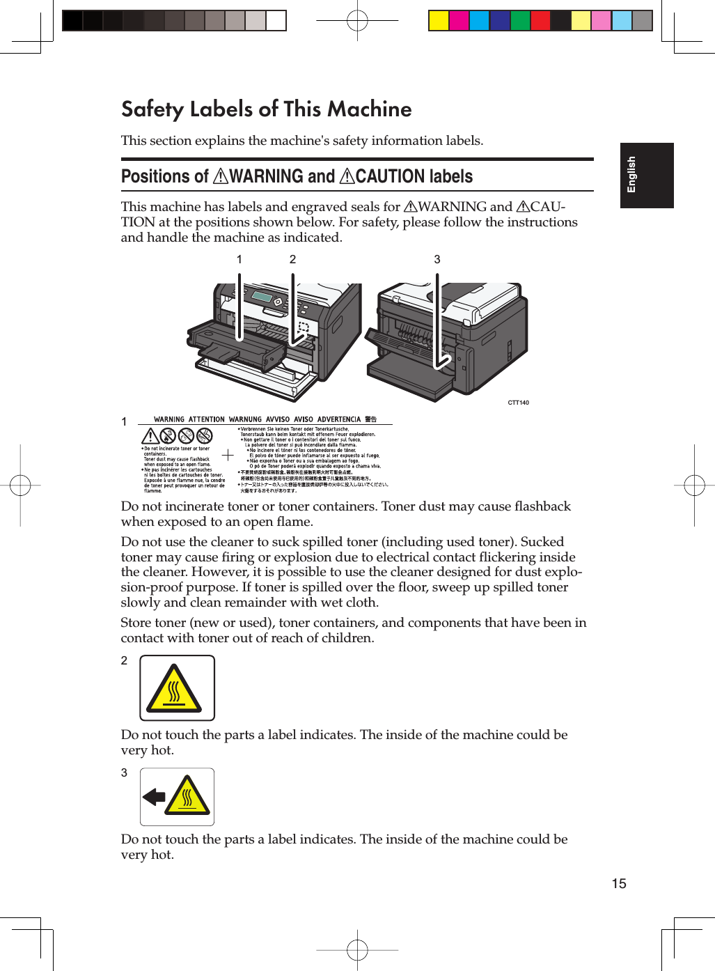 15EnglishSafety Labels of This MachineThis section explains the machine&apos;s safety information labels.Positions of RWARNING and RCAUTION labelsThis machine has labels and engraved seals for RWARNING and RCAU-TION at the positions shown below. For safety, please follow the instructions and handle the machine as indicated.1 2 3CTT1401Do not incinerate toner or toner containers. Toner dust may cause flashback when exposed to an open flame.Do not use the cleaner to suck spilled toner (including used toner). Sucked toner may cause firing or explosion due to electrical contact flickering inside the cleaner. However, it is possible to use the cleaner designed for dust explo-sion-proof purpose. If toner is spilled over the floor, sweep up spilled toner slowly and clean remainder with wet cloth.Store toner (new or used), toner containers, and components that have been in contact with toner out of reach of children.2Do not touch the parts a label indicates. The inside of the machine could be very hot.3Do not touch the parts a label indicates. The inside of the machine could be very hot.