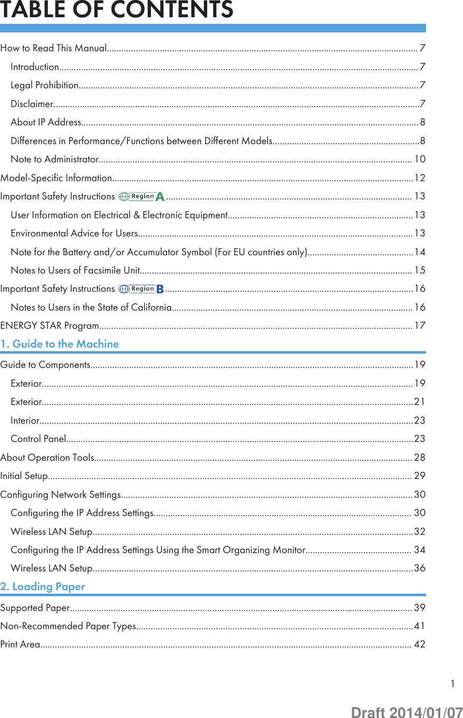 TABLE OF CONTENTSHow to Read This Manual................................................................................................................................. 7Introduction..................................................................................................................................................... 7Legal Prohibition.............................................................................................................................................7Disclaimer........................................................................................................................................................7About IP Address............................................................................................................................................8Differences in Performance/Functions between Different Models.............................................................8Note to Administrator.................................................................................................................................. 10Model-Specific Information.............................................................................................................................12Important Safety Instructions  ...................................................................................................... 13User Information on Electrical &amp; Electronic Equipment.............................................................................13Environmental Advice for Users..................................................................................................................13Note for the Battery and/or Accumulator Symbol (For EU countries only)............................................14Notes to Users of Facsimile Unit................................................................................................................. 15Important Safety Instructions  .......................................................................................................16Notes to Users in the State of California....................................................................................................16ENERGY STAR Program..................................................................................................................................171. Guide to the MachineGuide to Components......................................................................................................................................19Exterior..........................................................................................................................................................19Exterior..........................................................................................................................................................21Interior...........................................................................................................................................................23Control Panel................................................................................................................................................23About Operation Tools.................................................................................................................................... 28Initial Setup....................................................................................................................................................... 29Configuring Network Settings.........................................................................................................................30Configuring the IP Address Settings........................................................................................................... 30Wireless LAN Setup.....................................................................................................................................32Configuring the IP Address Settings Using the Smart Organizing Monitor............................................ 34Wireless LAN Setup.....................................................................................................................................362. Loading PaperSupported Paper.............................................................................................................................................. 39Non-Recommended Paper Types...................................................................................................................41Print Area.......................................................................................................................................................... 421Draft 2014/01/07