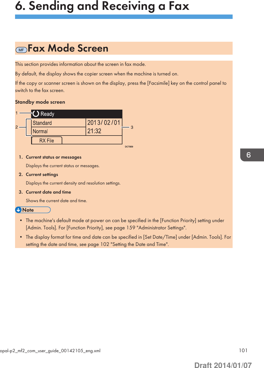 6. Sending and Receiving a FaxMFFax Mode ScreenThis section provides information about the screen in fax mode.By default, the display shows the copier screen when the machine is turned on.If the copy or scanner screen is shown on the display, press the [Facsimile] key on the control panel toswitch to the fax screen.Standby mode screenDCT8591. Current status or messagesDisplays the current status or messages.2. Current settingsDisplays the current density and resolution settings.3. Current date and timeShows the current date and time.• The machine&apos;s default mode at power on can be specified in the [Function Priority] setting under[Admin. Tools]. For [Function Priority], see page 159 &quot;Administrator Settings&quot;.• The display format for time and date can be specified in [Set Date/Time] under [Admin. Tools]. Forsetting the date and time, see page 102 &quot;Setting the Date and Time&quot;.opal-p2_mf2_com_user_guide_00142105_eng.xml 101Draft 2014/01/07