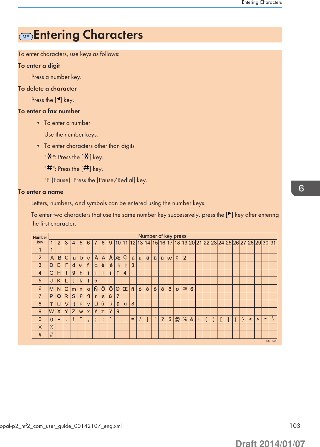 MFEntering CharactersTo enter characters, use keys as follows:To enter a digitPress a number key.To delete a characterPress the [ ] key.To enter a fax number• To enter a numberUse the number keys.• To enter characters other than digits&quot; &quot;: Press the [ ] key.&quot; &quot;: Press the [ ] key.&quot;P&quot;(Pause): Press the [Pause/Redial] key.To enter a nameLetters, numbers, and symbols can be entered using the number keys.To enter two characters that use the same number key successively, press the [ ] key after enteringthe first character.DCT843\~Entering Charactersopal-p2_mf2_com_user_guide_00142107_eng.xml 103Draft 2014/01/07