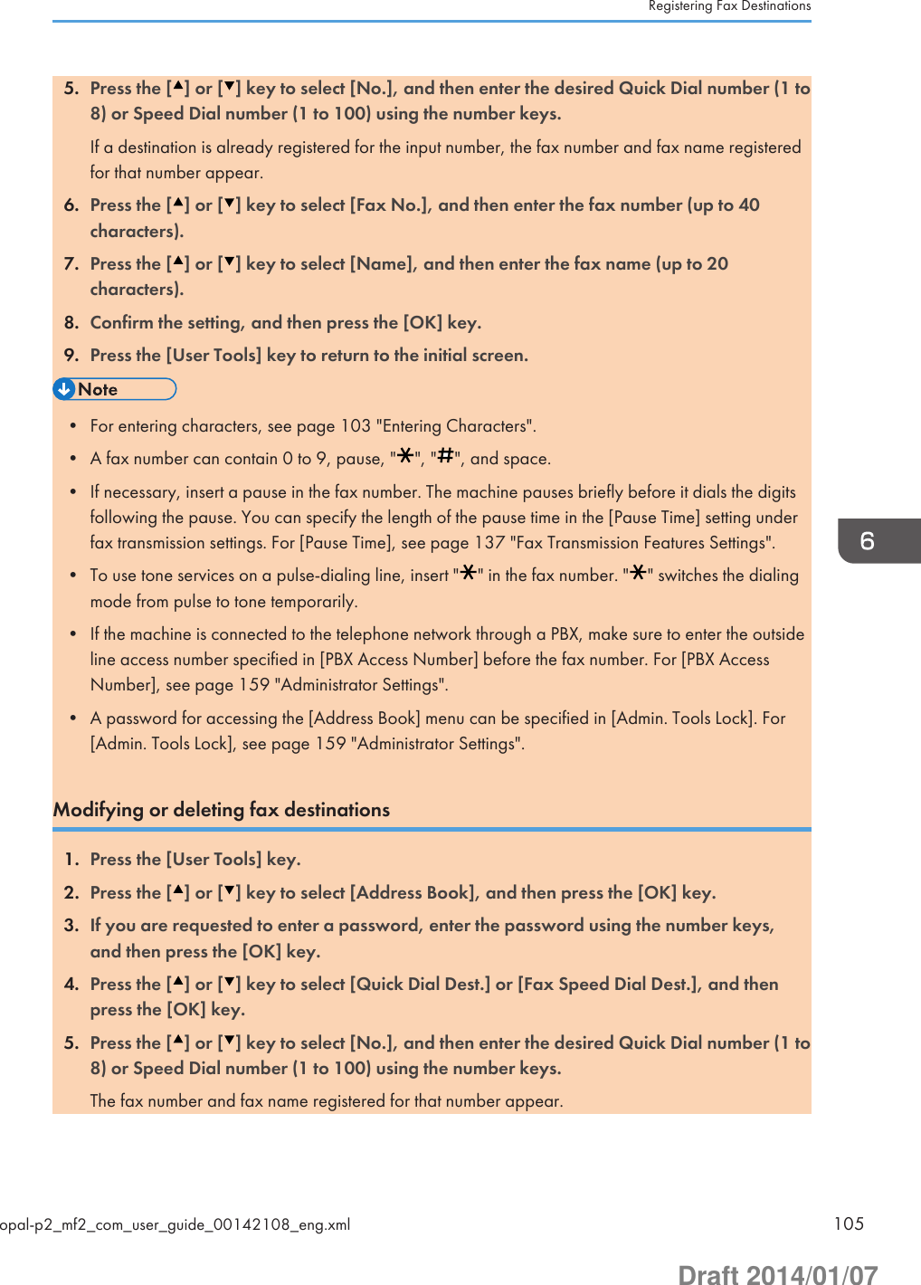 5. Press the [ ] or [ ] key to select [No.], and then enter the desired Quick Dial number (1 to8) or Speed Dial number (1 to 100) using the number keys.If a destination is already registered for the input number, the fax number and fax name registeredfor that number appear.6. Press the [ ] or [ ] key to select [Fax No.], and then enter the fax number (up to 40characters).7. Press the [ ] or [ ] key to select [Name], and then enter the fax name (up to 20characters).8. Confirm the setting, and then press the [OK] key.9. Press the [User Tools] key to return to the initial screen.• For entering characters, see page 103 &quot;Entering Characters&quot;.• A fax number can contain 0 to 9, pause, &quot; &quot;, &quot; &quot;, and space.• If necessary, insert a pause in the fax number. The machine pauses briefly before it dials the digitsfollowing the pause. You can specify the length of the pause time in the [Pause Time] setting underfax transmission settings. For [Pause Time], see page 137 &quot;Fax Transmission Features Settings&quot;.• To use tone services on a pulse-dialing line, insert &quot; &quot; in the fax number. &quot; &quot; switches the dialingmode from pulse to tone temporarily.• If the machine is connected to the telephone network through a PBX, make sure to enter the outsideline access number specified in [PBX Access Number] before the fax number. For [PBX AccessNumber], see page 159 &quot;Administrator Settings&quot;.• A password for accessing the [Address Book] menu can be specified in [Admin. Tools Lock]. For[Admin. Tools Lock], see page 159 &quot;Administrator Settings&quot;.Modifying or deleting fax destinations1. Press the [User Tools] key.2. Press the [ ] or [ ] key to select [Address Book], and then press the [OK] key.3. If you are requested to enter a password, enter the password using the number keys,and then press the [OK] key.4. Press the [ ] or [ ] key to select [Quick Dial Dest.] or [Fax Speed Dial Dest.], and thenpress the [OK] key.5. Press the [ ] or [ ] key to select [No.], and then enter the desired Quick Dial number (1 to8) or Speed Dial number (1 to 100) using the number keys.The fax number and fax name registered for that number appear.Registering Fax Destinationsopal-p2_mf2_com_user_guide_00142108_eng.xml 105Draft 2014/01/07