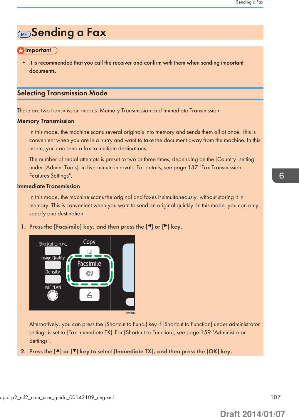 MFSending a Fax• It is recommended that you call the receiver and confirm with them when sending importantdocuments.Selecting Transmission ModeThere are two transmission modes: Memory Transmission and Immediate Transmission.Memory TransmissionIn this mode, the machine scans several originals into memory and sends them all at once. This isconvenient when you are in a hurry and want to take the document away from the machine. In thismode, you can send a fax to multiple destinations.The number of redial attempts is preset to two or three times, depending on the [Country] settingunder [Admin. Tools], in five-minute intervals. For details, see page 137 &quot;Fax TransmissionFeatures Settings&quot;.Immediate TransmissionIn this mode, the machine scans the original and faxes it simultaneously, without storing it inmemory. This is convenient when you want to send an original quickly. In this mode, you can onlyspecify one destination.1. Press the [Facsimile] key, and then press the [ ] or [ ] key.DCT849Alternatively, you can press the [Shortcut to Func.] key if [Shortcut to Function] under administratorsettings is set to [Fax Immediate TX]. For [Shortcut to Function], see page 159 &quot;AdministratorSettings&quot;.2. Press the [ ] or [ ] key to select [Immediate TX], and then press the [OK] key.Sending a Faxopal-p2_mf2_com_user_guide_00142109_eng.xml 107Draft 2014/01/07