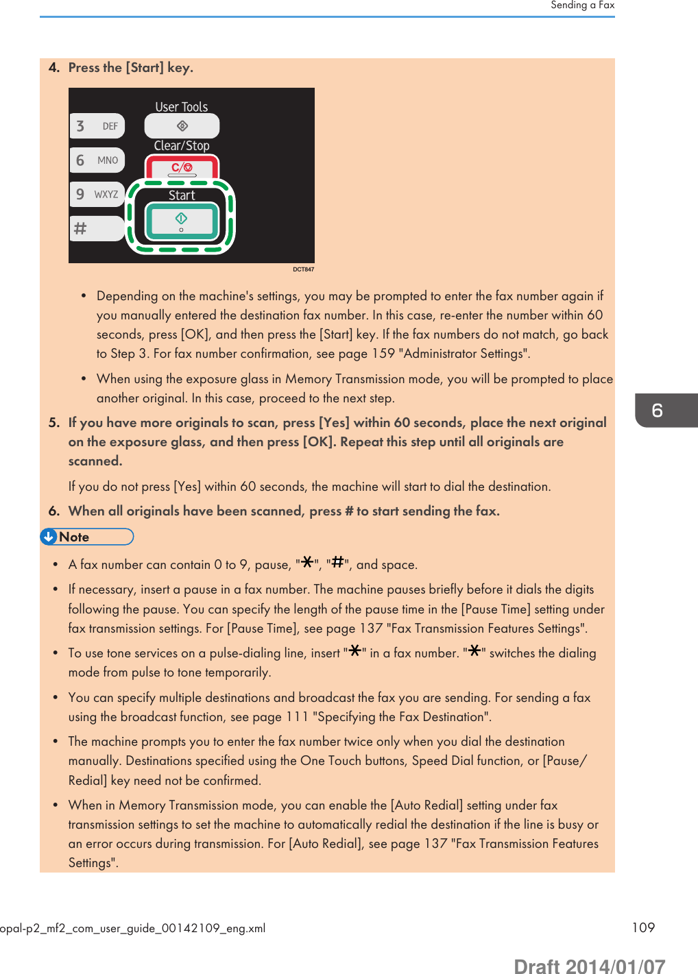 4. Press the [Start] key.DCT847• Depending on the machine&apos;s settings, you may be prompted to enter the fax number again ifyou manually entered the destination fax number. In this case, re-enter the number within 60seconds, press [OK], and then press the [Start] key. If the fax numbers do not match, go backto Step 3. For fax number confirmation, see page 159 &quot;Administrator Settings&quot;.• When using the exposure glass in Memory Transmission mode, you will be prompted to placeanother original. In this case, proceed to the next step.5. If you have more originals to scan, press [Yes] within 60 seconds, place the next originalon the exposure glass, and then press [OK]. Repeat this step until all originals arescanned.If you do not press [Yes] within 60 seconds, the machine will start to dial the destination.6. When all originals have been scanned, press # to start sending the fax.• A fax number can contain 0 to 9, pause, &quot; &quot;, &quot; &quot;, and space.• If necessary, insert a pause in a fax number. The machine pauses briefly before it dials the digitsfollowing the pause. You can specify the length of the pause time in the [Pause Time] setting underfax transmission settings. For [Pause Time], see page 137 &quot;Fax Transmission Features Settings&quot;.• To use tone services on a pulse-dialing line, insert &quot; &quot; in a fax number. &quot; &quot; switches the dialingmode from pulse to tone temporarily.• You can specify multiple destinations and broadcast the fax you are sending. For sending a faxusing the broadcast function, see page 111 &quot;Specifying the Fax Destination&quot;.• The machine prompts you to enter the fax number twice only when you dial the destinationmanually. Destinations specified using the One Touch buttons, Speed Dial function, or [Pause/Redial] key need not be confirmed.• When in Memory Transmission mode, you can enable the [Auto Redial] setting under faxtransmission settings to set the machine to automatically redial the destination if the line is busy oran error occurs during transmission. For [Auto Redial], see page 137 &quot;Fax Transmission FeaturesSettings&quot;.Sending a Faxopal-p2_mf2_com_user_guide_00142109_eng.xml 109Draft 2014/01/07