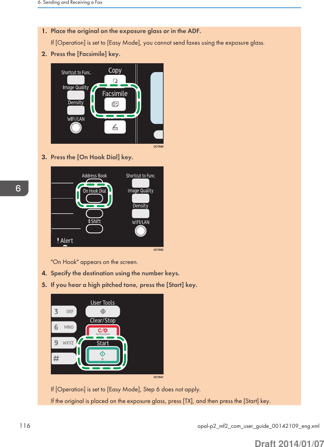 1. Place the original on the exposure glass or in the ADF.If [Operation] is set to [Easy Mode], you cannot send faxes using the exposure glass.2. Press the [Facsimile] key.DCT8493. Press the [On Hook Dial] key.DCT852&quot;On Hook&quot; appears on the screen.4. Specify the destination using the number keys.5. If you hear a high pitched tone, press the [Start] key.DCT847If [Operation] is set to [Easy Mode], Step 6 does not apply.If the original is placed on the exposure glass, press [TX], and then press the [Start] key.6. Sending and Receiving a Fax116 opal-p2_mf2_com_user_guide_00142109_eng.xmlDraft 2014/01/07