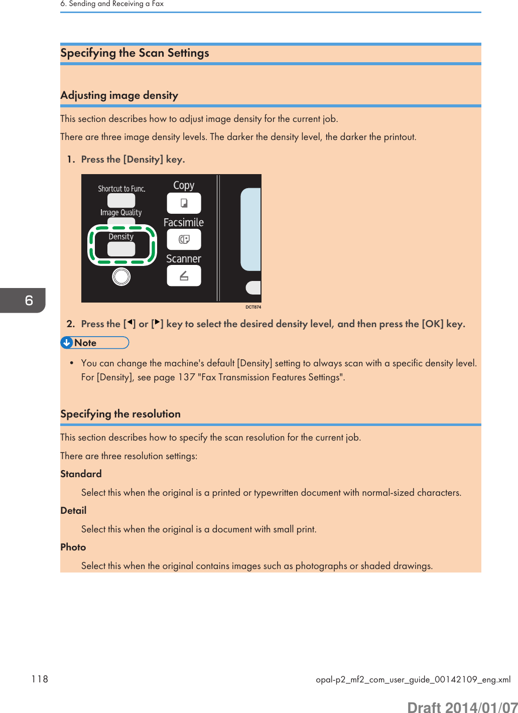 Specifying the Scan SettingsAdjusting image densityThis section describes how to adjust image density for the current job.There are three image density levels. The darker the density level, the darker the printout.1. Press the [Density] key.DCT8742. Press the [ ] or [ ] key to select the desired density level, and then press the [OK] key.• You can change the machine&apos;s default [Density] setting to always scan with a specific density level.For [Density], see page 137 &quot;Fax Transmission Features Settings&quot;.Specifying the resolutionThis section describes how to specify the scan resolution for the current job.There are three resolution settings:StandardSelect this when the original is a printed or typewritten document with normal-sized characters.DetailSelect this when the original is a document with small print.PhotoSelect this when the original contains images such as photographs or shaded drawings.6. Sending and Receiving a Fax118 opal-p2_mf2_com_user_guide_00142109_eng.xmlDraft 2014/01/07