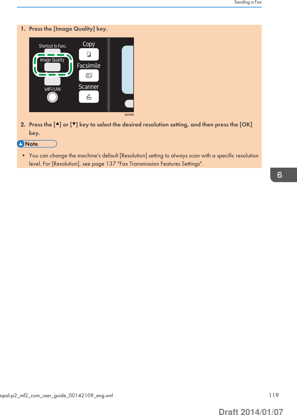 1. Press the [Image Quality] key.DCT8752. Press the [ ] or [ ] key to select the desired resolution setting, and then press the [OK]key.• You can change the machine&apos;s default [Resolution] setting to always scan with a specific resolutionlevel. For [Resolution], see page 137 &quot;Fax Transmission Features Settings&quot;.Sending a Faxopal-p2_mf2_com_user_guide_00142109_eng.xml 119Draft 2014/01/07