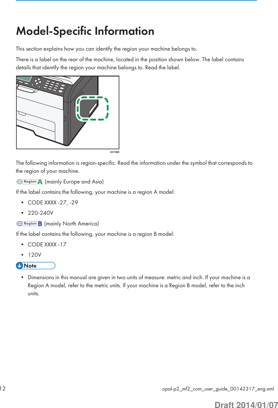 Model-Specific InformationThis section explains how you can identify the region your machine belongs to.There is a label on the rear of the machine, located in the position shown below. The label containsdetails that identify the region your machine belongs to. Read the label.DCT065The following information is region-specific. Read the information under the symbol that corresponds tothe region of your machine. (mainly Europe and Asia)If the label contains the following, your machine is a region A model:• CODE XXXX -27, -29• 220-240V (mainly North America)If the label contains the following, your machine is a region B model:• CODE XXXX -17• 120V• Dimensions in this manual are given in two units of measure: metric and inch. If your machine is aRegion A model, refer to the metric units. If your machine is a Region B model, refer to the inchunits.12 opal-p2_mf2_com_user_guide_00142317_eng.xmlDraft 2014/01/07