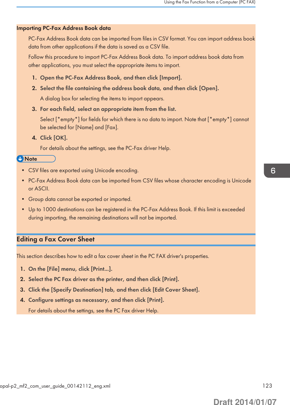 Importing PC-Fax Address Book dataPC-Fax Address Book data can be imported from files in CSV format. You can import address bookdata from other applications if the data is saved as a CSV file.Follow this procedure to import PC-Fax Address Book data. To import address book data fromother applications, you must select the appropriate items to import.1. Open the PC-Fax Address Book, and then click [Import].2. Select the file containing the address book data, and then click [Open].A dialog box for selecting the items to import appears.3. For each field, select an appropriate item from the list.Select [*empty*] for fields for which there is no data to import. Note that [*empty*] cannotbe selected for [Name] and [Fax].4. Click [OK].For details about the settings, see the PC-Fax driver Help.• CSV files are exported using Unicode encoding.• PC-Fax Address Book data can be imported from CSV files whose character encoding is Unicodeor ASCII.• Group data cannot be exported or imported.• Up to 1000 destinations can be registered in the PC-Fax Address Book. If this limit is exceededduring importing, the remaining destinations will not be imported.Editing a Fax Cover SheetThis section describes how to edit a fax cover sheet in the PC FAX driver&apos;s properties.1. On the [File] menu, click [Print...].2. Select the PC Fax driver as the printer, and then click [Print].3. Click the [Specify Destination] tab, and then click [Edit Cover Sheet].4. Configure settings as necessary, and then click [Print].For details about the settings, see the PC Fax driver Help.Using the Fax Function from a Computer (PC FAX)opal-p2_mf2_com_user_guide_00142112_eng.xml 123Draft 2014/01/07