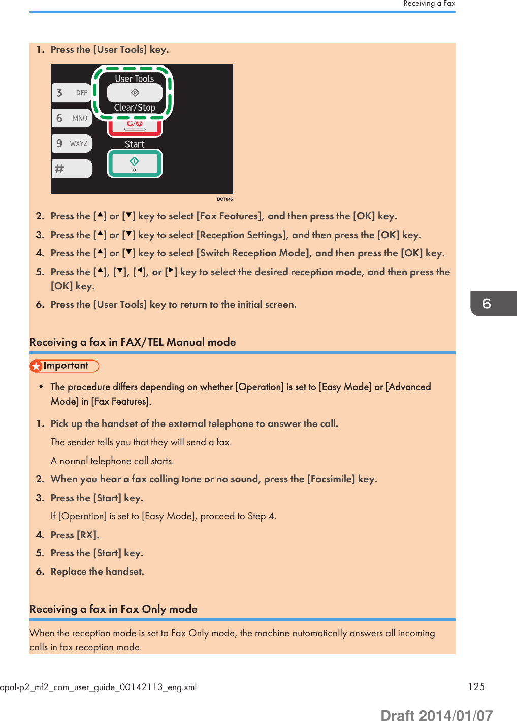 1. Press the [User Tools] key.DCT8452. Press the [ ] or [ ] key to select [Fax Features], and then press the [OK] key.3. Press the [ ] or [ ] key to select [Reception Settings], and then press the [OK] key.4. Press the [ ] or [ ] key to select [Switch Reception Mode], and then press the [OK] key.5. Press the [ ], [ ], [ ], or [ ] key to select the desired reception mode, and then press the[OK] key.6. Press the [User Tools] key to return to the initial screen.Receiving a fax in FAX/TEL Manual mode• The procedure differs depending on whether [Operation] is set to [Easy Mode] or [AdvancedMode] in [Fax Features].1. Pick up the handset of the external telephone to answer the call.The sender tells you that they will send a fax.A normal telephone call starts.2. When you hear a fax calling tone or no sound, press the [Facsimile] key.3. Press the [Start] key.If [Operation] is set to [Easy Mode], proceed to Step 4.4. Press [RX].5. Press the [Start] key.6. Replace the handset.Receiving a fax in Fax Only modeWhen the reception mode is set to Fax Only mode, the machine automatically answers all incomingcalls in fax reception mode.Receiving a Faxopal-p2_mf2_com_user_guide_00142113_eng.xml 125Draft 2014/01/07