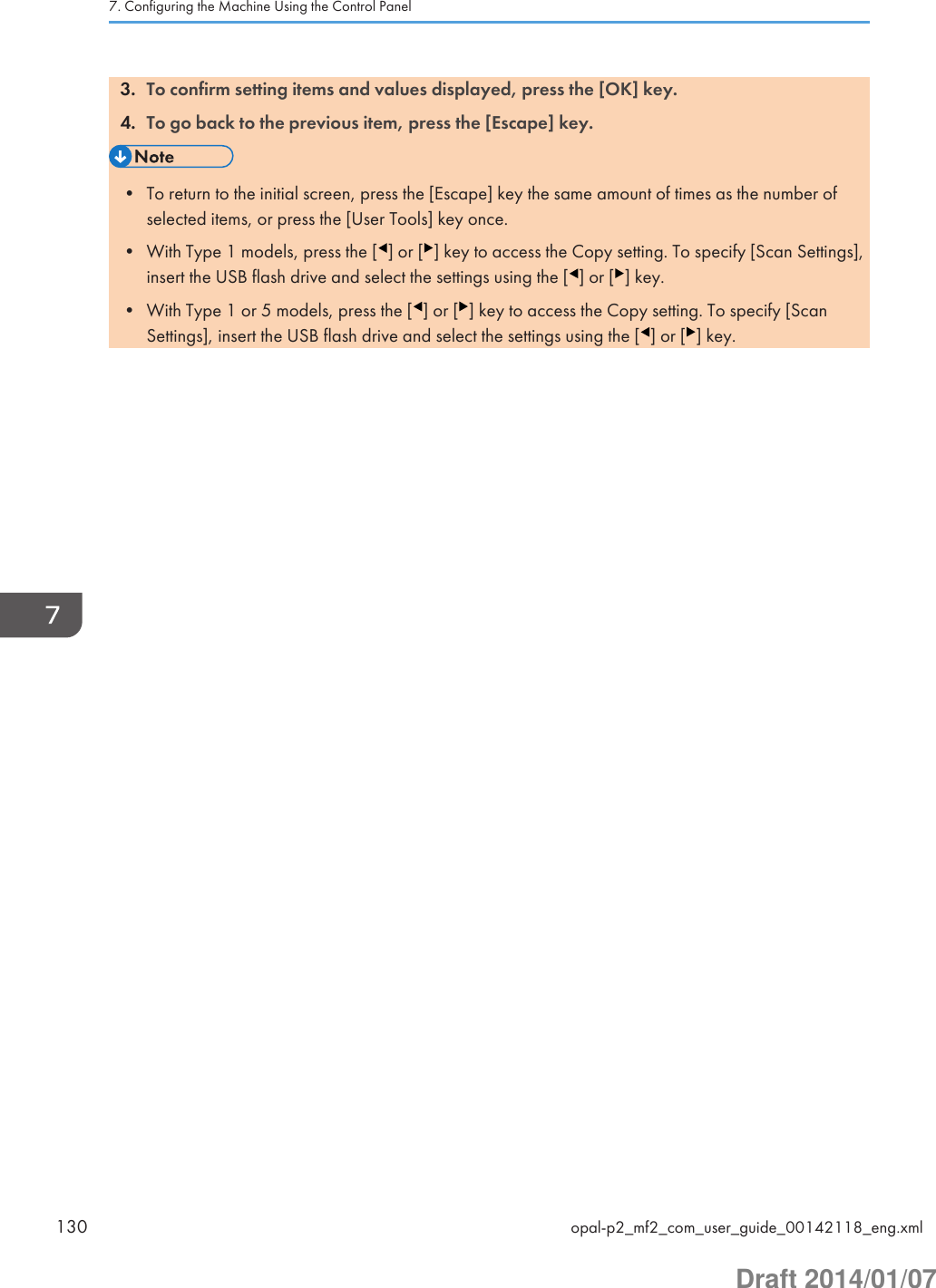 3. To confirm setting items and values displayed, press the [OK] key.4. To go back to the previous item, press the [Escape] key.• To return to the initial screen, press the [Escape] key the same amount of times as the number ofselected items, or press the [User Tools] key once.• With Type 1 models, press the [ ] or [ ] key to access the Copy setting. To specify [Scan Settings],insert the USB flash drive and select the settings using the [ ] or [ ] key.• With Type 1 or 5 models, press the [ ] or [ ] key to access the Copy setting. To specify [ScanSettings], insert the USB flash drive and select the settings using the [ ] or [ ] key.7. Configuring the Machine Using the Control Panel130 opal-p2_mf2_com_user_guide_00142118_eng.xmlDraft 2014/01/07