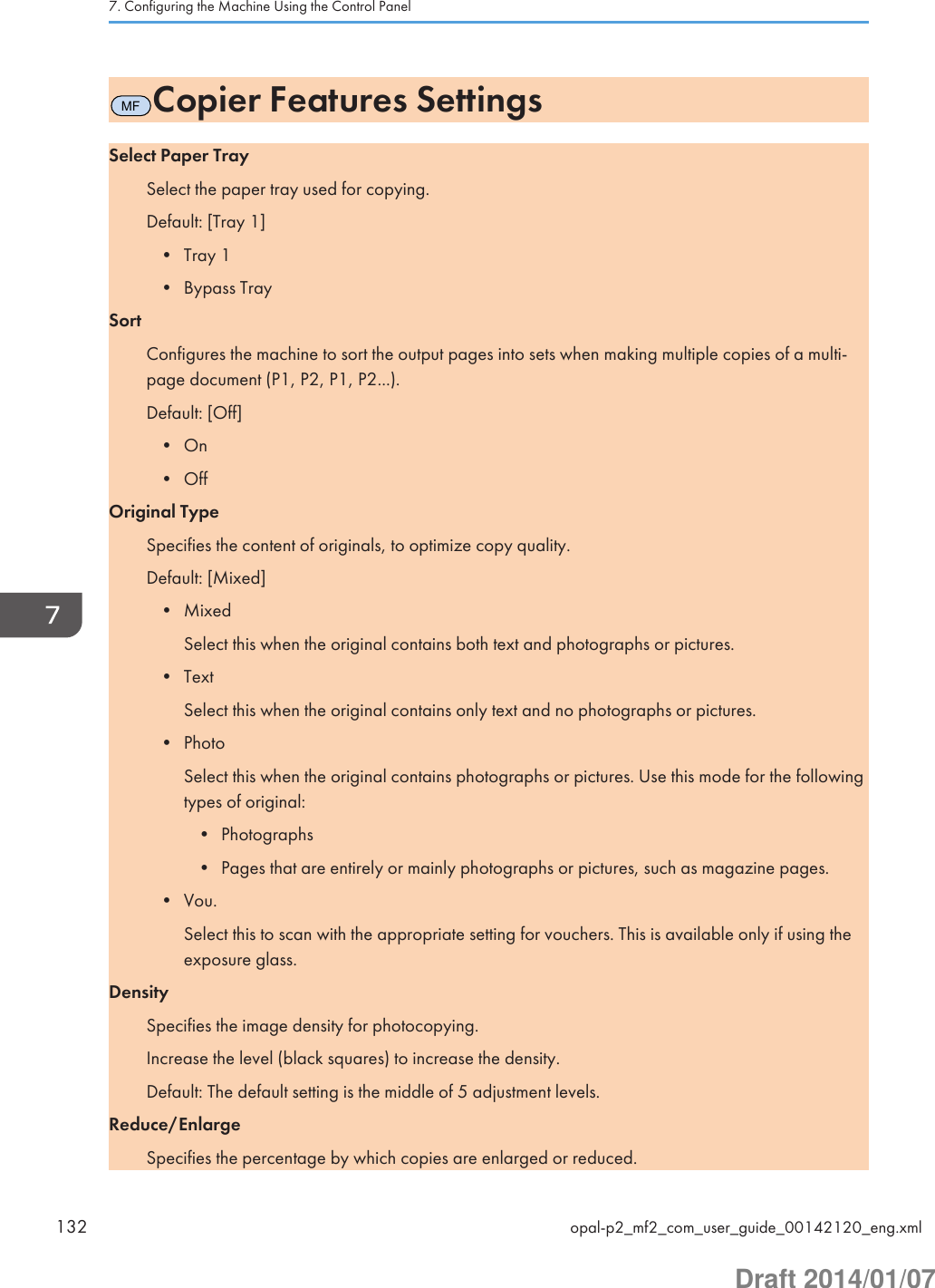 MFCopier Features SettingsSelect Paper TraySelect the paper tray used for copying.Default: [Tray 1]• Tray 1• Bypass TraySortConfigures the machine to sort the output pages into sets when making multiple copies of a multi-page document (P1, P2, P1, P2...).Default: [Off]• On• OffOriginal TypeSpecifies the content of originals, to optimize copy quality.Default: [Mixed]• MixedSelect this when the original contains both text and photographs or pictures.• TextSelect this when the original contains only text and no photographs or pictures.• PhotoSelect this when the original contains photographs or pictures. Use this mode for the followingtypes of original:• Photographs• Pages that are entirely or mainly photographs or pictures, such as magazine pages.• Vou.Select this to scan with the appropriate setting for vouchers. This is available only if using theexposure glass.DensitySpecifies the image density for photocopying.Increase the level (black squares) to increase the density.Default: The default setting is the middle of 5 adjustment levels.Reduce/EnlargeSpecifies the percentage by which copies are enlarged or reduced.7. Configuring the Machine Using the Control Panel132 opal-p2_mf2_com_user_guide_00142120_eng.xmlDraft 2014/01/07