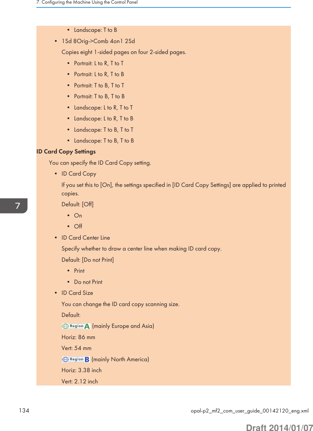 • Landscape: T to B• 1Sd 8Orig-&gt;Comb 4on1 2SdCopies eight 1-sided pages on four 2-sided pages.• Portrait: L to R, T to T• Portrait: L to R, T to B• Portrait: T to B, T to T• Portrait: T to B, T to B• Landscape: L to R, T to T• Landscape: L to R, T to B• Landscape: T to B, T to T• Landscape: T to B, T to BID Card Copy SettingsYou can specify the ID Card Copy setting.• ID Card CopyIf you set this to [On], the settings specified in [ID Card Copy Settings] are applied to printedcopies.Default: [Off]• On• Off• ID Card Center LineSpecify whether to draw a center line when making ID card copy.Default: [Do not Print]• Print• Do not Print• ID Card SizeYou can change the ID card copy scanning size.Default: (mainly Europe and Asia)Horiz: 86 mmVert: 54 mm (mainly North America)Horiz: 3.38 inchVert: 2.12 inch7. Configuring the Machine Using the Control Panel134 opal-p2_mf2_com_user_guide_00142120_eng.xmlDraft 2014/01/07