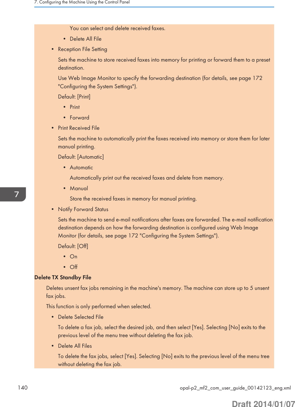 You can select and delete received faxes.• Delete All File• Reception File SettingSets the machine to store received faxes into memory for printing or forward them to a presetdestination.Use Web Image Monitor to specify the forwarding destination (for details, see page 172&quot;Configuring the System Settings&quot;).Default: [Print]• Print• Forward• Print Received FileSets the machine to automatically print the faxes received into memory or store them for latermanual printing.Default: [Automatic]• AutomaticAutomatically print out the received faxes and delete from memory.• ManualStore the received faxes in memory for manual printing.• Notify Forward StatusSets the machine to send e-mail notifications after faxes are forwarded. The e-mail notificationdestination depends on how the forwarding destination is configured using Web ImageMonitor (for details, see page 172 &quot;Configuring the System Settings&quot;).Default: [Off]• On• OffDelete TX Standby FileDeletes unsent fax jobs remaining in the machine&apos;s memory. The machine can store up to 5 unsentfax jobs.This function is only performed when selected.• Delete Selected FileTo delete a fax job, select the desired job, and then select [Yes]. Selecting [No] exits to theprevious level of the menu tree without deleting the fax job.• Delete All FilesTo delete the fax jobs, select [Yes]. Selecting [No] exits to the previous level of the menu treewithout deleting the fax job.7. Configuring the Machine Using the Control Panel140 opal-p2_mf2_com_user_guide_00142123_eng.xmlDraft 2014/01/07