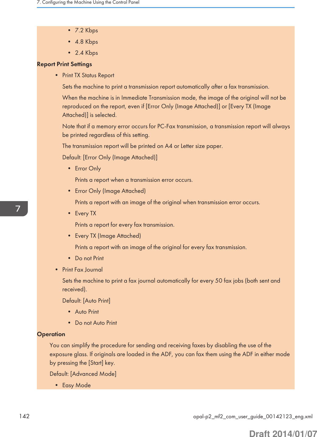 • 7.2 Kbps• 4.8 Kbps• 2.4 KbpsReport Print Settings• Print TX Status ReportSets the machine to print a transmission report automatically after a fax transmission.When the machine is in Immediate Transmission mode, the image of the original will not bereproduced on the report, even if [Error Only (Image Attached)] or [Every TX (ImageAttached)] is selected.Note that if a memory error occurs for PC-Fax transmission, a transmission report will alwaysbe printed regardless of this setting.The transmission report will be printed on A4 or Letter size paper.Default: [Error Only (Image Attached)]• Error OnlyPrints a report when a transmission error occurs.• Error Only (Image Attached)Prints a report with an image of the original when transmission error occurs.• Every TXPrints a report for every fax transmission.• Every TX (Image Attached)Prints a report with an image of the original for every fax transmission.• Do not Print• Print Fax JournalSets the machine to print a fax journal automatically for every 50 fax jobs (both sent andreceived).Default: [Auto Print]• Auto Print• Do not Auto PrintOperationYou can simplify the procedure for sending and receiving faxes by disabling the use of theexposure glass. If originals are loaded in the ADF, you can fax them using the ADF in either modeby pressing the [Start] key.Default: [Advanced Mode]• Easy Mode7. Configuring the Machine Using the Control Panel142 opal-p2_mf2_com_user_guide_00142123_eng.xmlDraft 2014/01/07