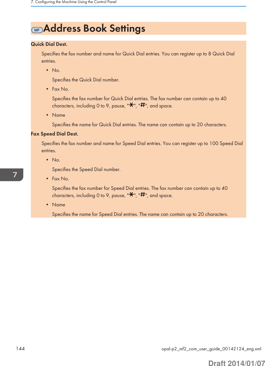 MFAddress Book SettingsQuick Dial Dest.Specifies the fax number and name for Quick Dial entries. You can register up to 8 Quick Dialentries.• No.Specifies the Quick Dial number.• Fax No.Specifies the fax number for Quick Dial entries. The fax number can contain up to 40characters, including 0 to 9, pause, &quot; &quot;, &quot; &quot;, and space.• NameSpecifies the name for Quick Dial entries. The name can contain up to 20 characters.Fax Speed Dial Dest.Specifies the fax number and name for Speed Dial entries. You can register up to 100 Speed Dialentries.• No.Specifies the Speed Dial number.• Fax No.Specifies the fax number for Speed Dial entries. The fax number can contain up to 40characters, including 0 to 9, pause, &quot; &quot;, &quot; &quot;, and space.• NameSpecifies the name for Speed Dial entries. The name can contain up to 20 characters.7. Configuring the Machine Using the Control Panel144 opal-p2_mf2_com_user_guide_00142124_eng.xmlDraft 2014/01/07