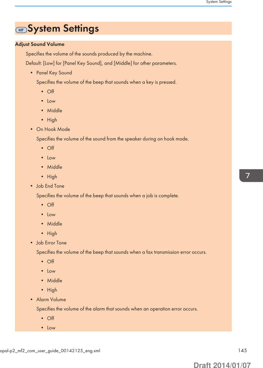 MFSystem SettingsAdjust Sound VolumeSpecifies the volume of the sounds produced by the machine.Default: [Low] for [Panel Key Sound], and [Middle] for other parameters.• Panel Key SoundSpecifies the volume of the beep that sounds when a key is pressed.• Off• Low• Middle• High• On Hook ModeSpecifies the volume of the sound from the speaker during on hook mode.• Off• Low• Middle• High• Job End ToneSpecifies the volume of the beep that sounds when a job is complete.• Off• Low• Middle• High• Job Error ToneSpecifies the volume of the beep that sounds when a fax transmission error occurs.• Off• Low• Middle• High• Alarm VolumeSpecifies the volume of the alarm that sounds when an operation error occurs.• Off• LowSystem Settingsopal-p2_mf2_com_user_guide_00142125_eng.xml 145Draft 2014/01/07