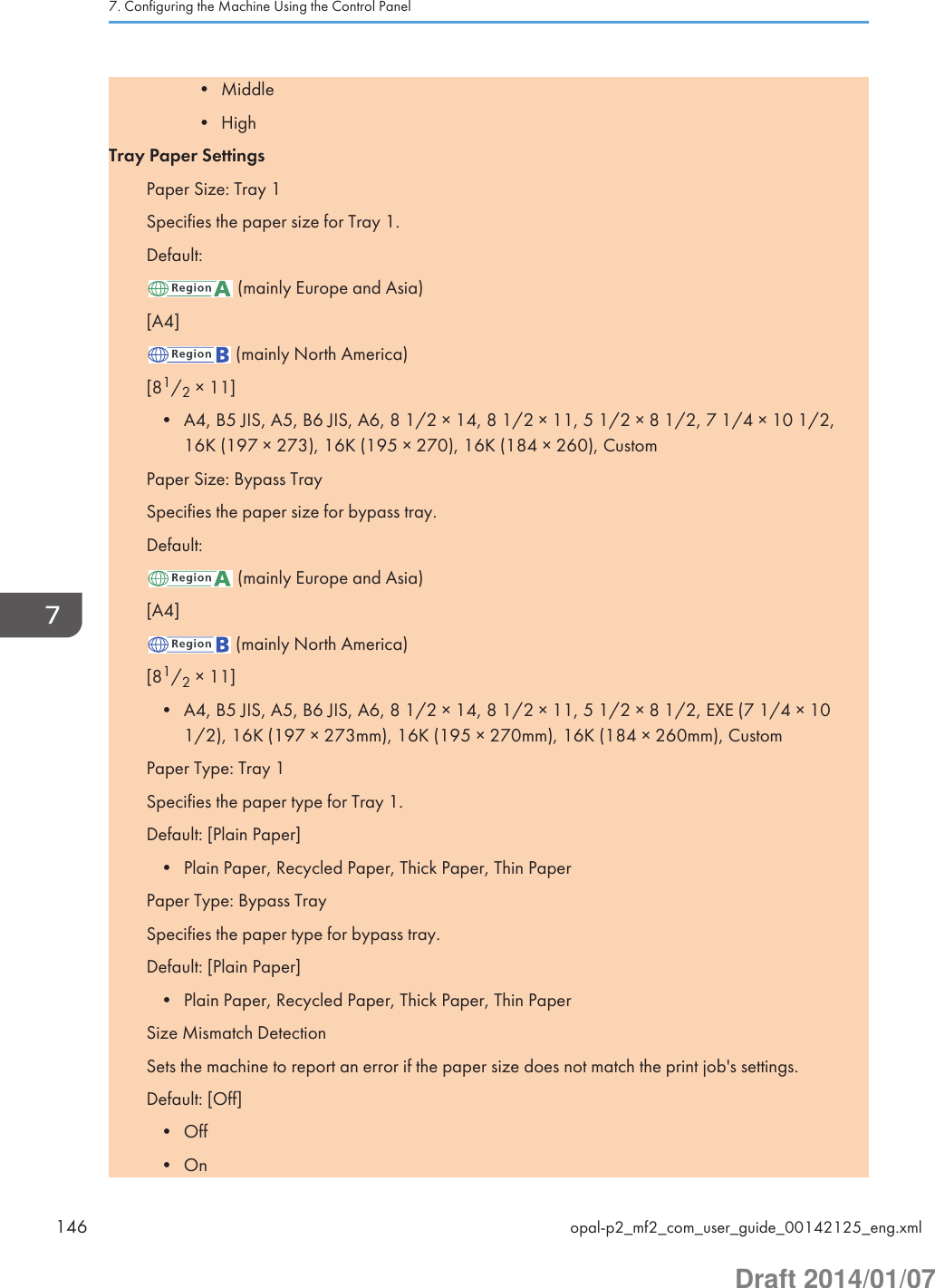 • Middle• HighTray Paper SettingsPaper Size: Tray 1Specifies the paper size for Tray 1.Default: (mainly Europe and Asia)[A4] (mainly North America)[81/2 × 11]• A4, B5 JIS, A5, B6 JIS, A6, 8 1/2 × 14, 8 1/2 × 11, 5 1/2 × 8 1/2, 7 1/4 × 10 1/2,16K (197 × 273), 16K (195 × 270), 16K (184 × 260), CustomPaper Size: Bypass TraySpecifies the paper size for bypass tray.Default: (mainly Europe and Asia)[A4] (mainly North America)[81/2 × 11]• A4, B5 JIS, A5, B6 JIS, A6, 8 1/2 × 14, 8 1/2 × 11, 5 1/2 × 8 1/2, EXE (7 1/4 × 101/2), 16K (197 × 273mm), 16K (195 × 270mm), 16K (184 × 260mm), CustomPaper Type: Tray 1Specifies the paper type for Tray 1.Default: [Plain Paper]• Plain Paper, Recycled Paper, Thick Paper, Thin PaperPaper Type: Bypass TraySpecifies the paper type for bypass tray.Default: [Plain Paper]• Plain Paper, Recycled Paper, Thick Paper, Thin PaperSize Mismatch DetectionSets the machine to report an error if the paper size does not match the print job&apos;s settings.Default: [Off]• Off• On7. Configuring the Machine Using the Control Panel146 opal-p2_mf2_com_user_guide_00142125_eng.xmlDraft 2014/01/07