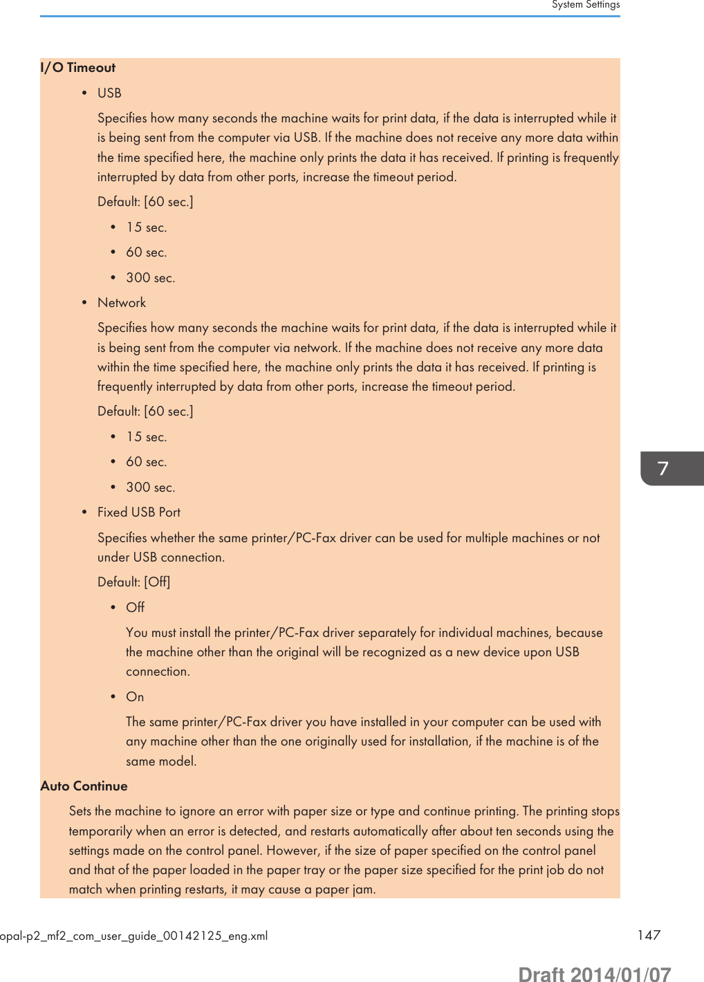 I/O Timeout• USBSpecifies how many seconds the machine waits for print data, if the data is interrupted while itis being sent from the computer via USB. If the machine does not receive any more data withinthe time specified here, the machine only prints the data it has received. If printing is frequentlyinterrupted by data from other ports, increase the timeout period.Default: [60 sec.]• 15 sec.• 60 sec.• 300 sec.• NetworkSpecifies how many seconds the machine waits for print data, if the data is interrupted while itis being sent from the computer via network. If the machine does not receive any more datawithin the time specified here, the machine only prints the data it has received. If printing isfrequently interrupted by data from other ports, increase the timeout period.Default: [60 sec.]• 15 sec.• 60 sec.• 300 sec.• Fixed USB PortSpecifies whether the same printer/PC-Fax driver can be used for multiple machines or notunder USB connection.Default: [Off]• OffYou must install the printer/PC-Fax driver separately for individual machines, becausethe machine other than the original will be recognized as a new device upon USBconnection.• OnThe same printer/PC-Fax driver you have installed in your computer can be used withany machine other than the one originally used for installation, if the machine is of thesame model.Auto ContinueSets the machine to ignore an error with paper size or type and continue printing. The printing stopstemporarily when an error is detected, and restarts automatically after about ten seconds using thesettings made on the control panel. However, if the size of paper specified on the control paneland that of the paper loaded in the paper tray or the paper size specified for the print job do notmatch when printing restarts, it may cause a paper jam.System Settingsopal-p2_mf2_com_user_guide_00142125_eng.xml 147Draft 2014/01/07